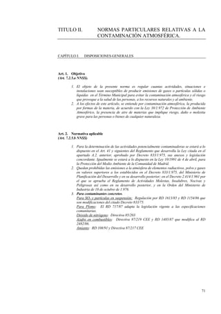 71
TITULO II. NORMAS PARTICULARES RELATIVAS A LA
CONTAMINACIÓN ATMOSFÉRICA.
CAPÍTULO I. DISPOSICIONES GENERALES
Art. 1. Objetivo
(Art. 7.2.5.a NNSS).
1. El objeto de la presente norma es regular cuantas actividades, situaciones e
instalaciones sean susceptibles de producir emisiones de gases o partículas sólidas o
líquidas en el Término Municipal para evitar la contaminación atmosférica y el riesgo
que provoque a la salud de las personas, a los recursos naturales y al ambiente.
2. A los efectos de este artículo, se entiende por contaminación atmosférica, la producida
por formas de la materia, de acuerdo con la Ley 38/1.972 de Protección de Ambiente
Atmosférico, la presencia de aire de materias que implique riesgo, daño o molestia
grave para las personas o bienes de cualquier naturaleza.
Art. 2. Normativa aplicable
(Art. 7.2.5.b NNSS)
1. Para la determinación de las actividades potencialmente contaminadoras se estará a lo
dispuesto en el Art. 41 y siguientes del Reglamento que desarrolla la Ley citada en el
apartado A.2. anterior, aprobado por Decreto 833/1.975, sus anexos y legislación
concordante. Igualmente se estará a lo dispuesto en la Ley 10/1991 de 4 de abril, para
la Protección del Medio Ambiente de la Comunidad de Madrid.
2. Quedan prohibidas las emisiones a la atmósfera de elementos radiactivos, polvo y gases
en valores superiores a los establecidos en el Decreto 833/1.975, del Ministerio de
Planificación del Desarrollo y en su desarrollo posterior; en el Decreto 2.414/1.961 por
el que se aprueba el Reglamento de Actividades Molestas, Insalubres, Nocivas y
Peligrosas así como en su desarrollo posterior, y en la Orden del Ministerio de
Industria de 18 de octubre de 1.976.
3. Para contaminantes concretos.
Para SO2 y partículas en suspensión: Regulación por RD 1613/85 y RD 1154/86 que
son modificaciones del citado Decreto 833/75.
Para Plomo: El RD 717/87 adapta la legislación vigente a las especificaciones
comunitarias.
Dióxido de nitrógeno: Directiva 85/203
Azufre en combustibles: Directiva 87/219 CEE y RD 1485/87 que modifica al RD
2482/86.
Amianto: RD 108/91 y Directiva 87/217 CEE
 