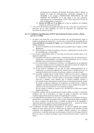 125
documentación acreditativa del deslinde del dominio público. Además se
tendrán en cuenta las determinaciones vinculantes contenidas en el
FICHERO 6 del volumen CONDICIONES ESPECÍFICAS DE LOS
ÁMBITOS DE GESTIÓN, en lo que afecta a las vías pecuarias,
especialmente las correspondientes al PE.3 (Plan Especial de la Crta. de
Hoyo de Manzanares y conexiones).
2.5. Decreto 65/1.989, de 11 de Mayo, por el que se establecen las Unidades
mínimas de cultivo para la CAM.
3. A las áreas del territorio que queden afectadas por dos o más tipos de protección o
afecciones de los antes señalados les serán de aplicación las condiciones más
restrictivas de cada uno de ellos.
Art. 13. Condiciones específicas para el SNUP por la afección de cauces, arroyos y riberas.
(Art. 10.7.3. NNSS).
1. Se refiere esta protección a los terrenos incluidos con esta denominación según se
señala en los planos de ordenación y, en todo caso, en desarrollo de lo establecido por
la Ley 29/1.985, de 2 de agosto, de Aguas, y por el Reglamento RD 849/86 de Domino
Público Hidráulico:
a) Zona de servidumbre de 5m. de anchura para uso público que se regula en dicho
Reglamento.
b) Zona de policía de 100m. de anchura en la que se condicionará el uso del suelo y
las actividades que se desarrollan.
2. Los terrenos comprendidos dentro de esta línea de protección, quedan sujetos a las
siguientes condiciones:
2.2. Se prohíben todo tipo de construcciones o instalaciones salvo las construcciones e
instalaciones correspondientes asociados al aprovechamiento de los recursos
hidráulicos que precisen de la continuidad a los mismos.
2.3. Las construcciones e instalaciones existentes, con independencia de sus diferentes
situaciones, deberán evacuar con depuración, adecuando su punto de vertido a las
condiciones establecidas en el Cap. 7 de estas Normas.
2.4. En los terrenos colindantes con este tipo de suelo, independientemente de su
clasificación, se procurará emplazar las construcciones e instalaciones una vez
superada la divisoria de la cuenca vertiente que contiene a este tipo de suelo.
2.5. Se prohíbe cualquier tipo de vertido directo o indirecto en los cauces, cualquiera
que sea la naturaleza de los vertidos y de los cauces, así como los que se efectúen
en el subsuelo o sobre el terreno, balsas o excavaciones, mediante evacuación,
inyección o depósito, salvo aquellos que se realicen mediante emisario y
provenientes de una depuradora en grado tal que no introduzcan materias, formas
de energía o induzcan condiciones en el agua que, de modo directo o indirecto,
impliquen una alteración perjudicial del entorno o de la calidad de las aguas en
relación con los usos posteriores o con su función ecológica.
En este sentido se tendrá en cuenta la Ley 10/1.993 de la CAM sobre vertidos
líquidos industriales.
3. Se prohíbe cualquier tipo de acumulación de residuos sólidos, escombros o sustancias,
cualquiera que sea su naturaleza y el lugar en donde se depositen, que puedan
constituir alguna alteración de las citadas en el apartado B.4. anterior.
4. Con independencia del dominio de los cauces, se prohíben los movimientos de tierras,
instalaciones o actividades que puedan variar el curso natural de las aguas o modificar
los cauces vertientes. De igual forma, se prohíbe la alteración de la topografía o
vegetación superficial cuando represente un riesgo potencial de arrastre de tierras,
aumento de la erosionabilidad o simple pérdida del tapiz vegetal.
5.Los cerramientos de fincas deberán retranquearse, en toda su longitud, una anchura
mínima de cinco metros del terreno cubierto por las aguas en las máximas crecidas
ordinarias. Con independencia de su dominio, deberán realizarse con soluciones
constructivas y materiales tales que no interrumpan el discurrir de las aguas pluviales
hacia sus cauces, no alteren los propios cauces ni favorezcan la erosión o arrastre de
tierras.
 
