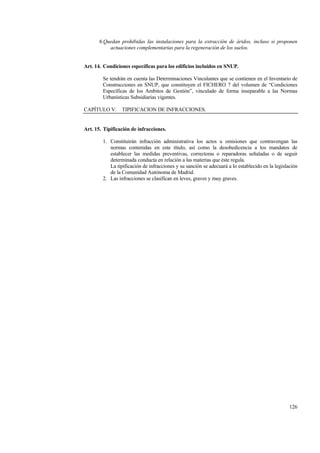 126
6.Quedan prohibidas las instalaciones para la extracción de áridos, incluso si proponen
actuaciones complementarias para la regeneración de los suelos.
Art. 14. Condiciones específicas para los edificios incluidos en SNUP.
Se tendrán en cuenta las Determinaciones Vinculantes que se contienen en el Inventario de
Construcciones en SNUP, que constituyen el FICHERO 7 del volumen de “Condiciones
Específicas de los Ambitos de Gestión”, vinculado de forma inseparable a las Normas
Urbanísticas Subsidiarias vigentes.
CAPÍTULO V. TIPIFICACION DE INFRACCIONES.
Art. 15. Tipificación de infracciones.
1. Constituirán infracción administrativa los actos u omisiones que contravengan las
normas contenidas en este título, así como la desobedicencia a los mandatos de
establecer las medidas preventivas, correctoras o reparadoras señaladas o de seguir
determinada conducta en relación a las materias que éste regula.
La tipificación de infracciones y su sanción se adecuará a lo establecido en la legislación
de la Comunidad Autónoma de Madrid.
2. Las infracciones se clasifican en leves, graves y muy graves.
 