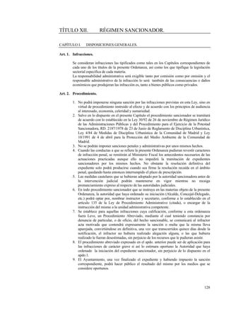 128
TÍTULO XII. RÉGIMEN SANCIONADOR.
CAPÍTULO I. DISPOSICIONES GENERALES.
Art. 1. Infracciones.
Se consideran infracciones las tipificados como tales en los Capítulos correspondientes de
cada uno de los títulos de la presente Ordenanza, así como los que tipifique la legislación
sectorial específica de cada materia.
La responsabilidad administrativa será exigible tanto por comisión como por omisión y el
responsable administrativo de la infracción lo será también de las consecuencias o daños
económicos que produjeran las infracción es, tanto a bienes públicos como privados.
Art. 2. Procedimiento.
1. No podrá imponerse ninguna sanción por las infracciones previstas en esta Ley, sino en
virtud de procedimiento instruido al efecto y de acuerdo con los principios de audiencia
al interesado, economía, celeridad y sumariedad.
2. Salvo en lo dispuesto en el presente Capítulo el procedimiento sancionador se tramitará
de acuerdo con lo establecido en la Ley 30/92 de 26 de noviembre de Régimen Jurídico
de las Administraciones Públicas y del Procedimiento para el Ejercicio de la Potestad
Sancionadora, RD. 2187/1978 de 23 de Junio de Reglamento de Disciplina Urbanística,
Ley 4/84 de Medidas de Disciplina Urbanística de la Comunidad de Madrid y Ley
10/1991 de 4 de abril para la Protección del Medio Ambiente de la Comunidad de
Madrid.
3. No se podrán imponer sanciones penales y administrativas por unos mismos hechos.
4. Cuando las conductas a que se refiere la presente Ordenanza pudieran revestir caracteres
de infracción penal, se remitirán al Ministerio Fiscal los antecedentes necesarios de las
actuaciones practicadas aunque ello no impedirá la tramitación de expedientes
sancionadores por los mismos hechos. No obstante la resolución definitiva del
expediente solo podrá producirse cuando sea firme la resolución recaída en el ámbito
penal, quedando hasta entonces interrumpido el plazo de prescripción.
5. Las medidas cautelares que se hubieran adoptado por la autoridad sancionadora antes de
la intervención judicial podrán mantenerse en vigor mientras no recaiga
pronunciamiento expreso al respecto de las autoridades judiciales.
6. En todo procedimiento sancionador que se instruya en las materias objeto de la presente
Ordenanza, la autoridad que haya ordenado su iniciación (Alcalde, Concejal-Delegado,
etc.) podrá optar por, nombrar instructor y secretario, conforme a lo establecido en el
artículo 135 de la Ley de Procedimiento Administrativo (citada), o encargar de la
instrucción del mismo a la unidad administrativa competente.
7. Se establece para aquellas infracciones cuya calificación, conforme a esta ordenanza
fuera Leve, un Procedimiento Abreviado, mediante el cual teniendo constancia por
denuncia de particular, o de oficio, del hecho sancionable, se comunicará al infractor
acta motivada que contendrá expresamente la sanción o multa que la misma lleva
aparejada, convirtiéndose en definitiva, una vez que transcurridos quince días desde la
notificación, el infractor no hubiera realizado alegación alguna, o las que hubiera
realizado le fueran desestimadas, sin perjuicio de los recursos que le pudieran asistir.
8. El procedimiento abreviado expresado en el apdo. anterior puede ser de aplicación para
las infracciones de carácter grave si así lo estimara oportuno la Autoridad que haya
ordenado la iniciación del expediente sancionador, sin perjuicio de lo dispuesto en el
apdo.1.
9. El Ayuntamiento, una vez finalizado el expediente y habiendo impuesto la sanción
correspondiente, podrá hacer público el resultado del mismo por los medios que se
considere oportunos.
 