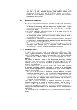 129
10. Sin perjuicio de lo anterior y para aquellos casos de conductas tipificadas en el Código
Penal (art. 14 de este Capítulo) se procederá según dispone la vigente Ley de
Enjuiciamiento Criminal, dando parte de los hechos al fiscal correspondiente y
pudiendo, en su caso, ser parte el Ayuntamiento en las diligencias que se incoarán en
persecución del delito cometido
Art. 3. Responsables de la infracción.
A los efectos de estas ordenanzas municipales, tendrán la consideración de responsables de
las infracciones:
1. Las personas que directamente, por cuenta propia o ajena, ejecuten actividad, actuación
infractora, o aquéllos que ordenarán dicha actividad, cuando el ejecutor se vea obligado
a cumplir dicha orden.
2. Las personas o entidades titulares o promotores de las actividades o proyectos que
constituyan u originen las infracciones.
Cuando concurran distintas personas o entidades en la autoría de la misma infracción sin
que resulte posible deslindar la participación efectiva de cada una de ellas, se exigirá la
responsabilidad en forma solidaria.
3. La responsabilidad administrativa por infracción a la presente ordenanza municipal no
se extinguirá por la disolución o extinción de las personas jurídicas responsables, cuando
hubiera sido imputado a alguno de sus titulares.
4. El Ayuntamiento denegará las licencias que el infractor solicite y que estén relacionadas
directamente con el expediente objeto de la incoación, si aquel está pendiente del
cumplimiento de la Resolución derivada del procedimiento sancionador.
Art. 4. Reparación de daños.
Sin perjuicio de las sanciones que en cada caso proceda, el infractor deberá reparar el daño
causado. La reparación y reposición de los bienes tendrá objetivo lograr la restauración del
medio y los bienes alterados en cada caso a la situación preexistente al hecho sancionado.
La Administración que hubiera impuesto la sanción será competente para exigir la
reparación.
Si el infractor no procediere a reparar el daño causado en el plazo que el expediente
sancionador señale, la Administración municipal procederá a la imposición de multas
coercitivas sucesivas, de acuerdo con lo dispuesto en la presente Ordenanza y en la
legislación sectorial aplicable.
En todo caso el responsable de la infracción, en virtud de la dispuesto, deberá indemnizar
por los daños y perjuicios causados, valorándose los mismos por la Administración
actuante, mediante tasación pericial, y en forma contradictoria en caso de que el responsable
no prestara su conformidad.
En el caso que en aplicación de los preceptos de la presente Ordenanza, se instruyera
expediente sancionador por dos ó más infracciones tipificadas entre las que exista
conexión de causa a efecto, se impondrá una sola sanción y será la correspondiente a
las actuaciones que supongan el resultado final perseguido en su cuantía máxima. En
los demás casos, se les impondrán multas correspondientes a la suma de cada una de
las diversas infracciones cometidas.
Si los hechos por los que se sustancie un expediente administrativo de disciplina, se
presumiera racionalmente que pudieran ser constitutivos de delito o falta, previstos en el
vigente Código Penal, el Ayuntamiento los pondrá inmediatamente el conocimiento de la
autoridad judicial competente y dará traslado del contenido del expediente administrativo
sustanciado hasta el momento inhibéndose del procedimiento hasta que recayera resolución
judicial firme.
Todo ello sin perjuicio de las medidas cautelares y especiales que adoptara la Alcaldía, en
su caso.
 