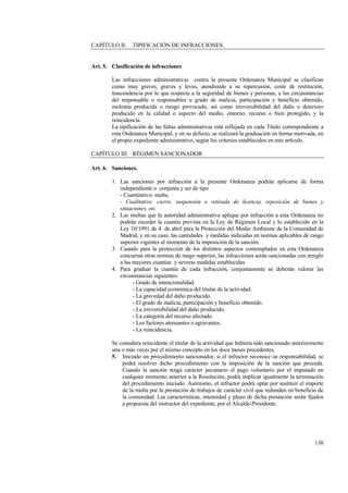 130
CAPÍTULO II. TIPIFICACIÓN DE INFRACCIONES.
Art. 5. Clasificación de infracciones
Las infracciones administrativas contra la presente Ordenanza Municipal se clasifican
como muy graves, graves y leves, atendiendo a su repercusión, coste de restitución,
trascendencia por lo que respecta a la seguridad de bienes y personas, a las circunstancias
del responsable o responsables u grado de malicia, participación y beneficio obtenido,
molestia producida o riesgo provocado, así como irreversibilidad del daño o deterioro
producido en la calidad o aspecto del medio, entorno, recurso o bien protegido, y la
reincidencia.
La tipificación de las faltas administrativas está reflejada en cada Título correspondiente a
esta Ordenanza Municipal, y en su defecto, se realizará la graduación en forma motivada, en
el propio expediente administrativo, según los criterios establecidos en este artículo.
CAPÍTULO III. RÉGIMEN SANCIONADOR
Art. 6. Sanciones.
1. Las sanciones por infracción a la presente Ordenanza podrán aplicarse de forma
independiente o conjunta y ser de tipo
- Cuantitativo: multa.
- Cualitativo: cierre, suspensión o retirada de licencia, reposición de bienes y
situaciones, etc.
2. Las multas que la autoridad administrativa aplique por infracción a esta Ordenanza no
podrán exceder la cuantía prevista en la Ley de Régimen Local y lo establecido en la
Ley 10/1991 de 4 de abril para la Protección del Medio Ambiente de la Comunidad de
Madrid, y en su caso, las cantidades y medidas indicadas en normas aplicables de rango
superior vigentes al momento de la imposición de la sanción.
3. Cuando para la protección de los distintos aspectos contemplados en esta Ordenanza
concurran otras normas de rango superior, las infracciones serán sancionadas con arreglo
a las mayores cuantías y severas medidas establecidas.
4. Para graduar la cuantía de cada infracción, conjuntamente se deberán valorar las
circunstancias siguientes:
- Grado de intencionalidad.
- La capacidad económica del titular de la actividad.
- La gravedad del daño producido.
- El grado de malicia, participación y beneficio obtenido.
- La irreversibilidad del daño producido.
- La categoría del recurso afectado.
- Los factores atenuantes o agravantes.
- La reincidencia.
Se considera reincidente el titular de la actividad que hubiera sido sancionado anteriormente
una o más veces por el mismo concepto en los doce meses precedentes.
5. Iniciado un procedimiento sancionador, si el infractor reconoce su responsabilidad, se
podrá resolver dicho procedimiento con la imposición de la sanción que proceda.
Cuando la sanción tenga carácter pecunario el pago voluntario por el imputado en
cualquier momento anterior a la Resolución, podrá implicar igualmente la terminación
del procedimiento iniciado. Asimismo, el infractor podrá optar por sustituir el importe
de la multa por la prestación de trabajos de carácter civil que redunden en beneficio de
la comunidad. Las características, intensidad y plazo de dicha prestación serán fijados
a propuesta del instructor del expediente, por el Alcalde-Presidente.
 