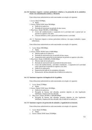 132
Art. 10. Sanciones respecto a normas particulares relativas a la protección de la atmósfera
frente a la contaminación acústica y vibratoria.
Estas infracciones administrativas serán sancionadas con arreglo a lo siguiente:
1. Leves: Hasta 50.000pts.
• Multa.
2. Graves: Desde 50.001 hasta 500.000pts.
• Doble de la multa leve.
• Retirada de licencia por un período de doce meses.
3. Muy Grave. Desde 500.000 a 10.000.000pts.
• Cierre del establecimiento o suspensión de la actividad total o parcial por un
período no superior a dos años.
• Clausura definitiva, total o parcial del establecimiento o actividad.
Art. 11. Sanciones respecto a normas particulares relativas a las aguas residuales y aguas
subterráneas.
Estas infracciones administrativas serán sancionadas con arreglo a lo siguiente:
1. Leves: Hasta 1000.000pts.
• Multa.
2. Graves: Desde 100.001 hasta 10.000.000pts.
• Mínimo doble de la multa leve.
• Retirada de autorización por un período de doce meses.
• Suspensión total o parcial de la actividad por un período no superior a dos años.
3. Muy Grave. Desde 10.000.000 a 50.000.000pts.
• Mínimo triple de la multa grave.
• Retirada de autorización por un período de dieciocho meses.
• Cierre del establecimiento, actividad o instalación, o suspensión de la actividad
total o parcial por un período no superior a tres años.
• Doble de la multa grave.
• Reposición del triple de los ejemplares afectados.
• Restauración del área afectada más el doble de la multa leve.
Art. 12. Sanciones respectos a la limpieza de la vía pública.
Estas infracciones administrativas serán sancionadas con arreglo a lo siguiente:
1. Leves: Hasta 25.000pts.
• Multa.
2. Graves: Desde 25.001 hasta 100.000pts.
• Doble de la multa leve.
• Recogida de basuras mal ubicadas, posterior depósito en sitio legalmente
habilitado y limpieza del área afectada.
2. Muy Grave. Desde 100.000 a 1.000.000.000pts.
• Recogida de basuras mal ubicadas, posterior depósito en sitio legalmente
habilitado y limpieza del área afectada, más el doble de la multa leve.
Art. 13. Sanciones respecto a la protección de animales y regulación de su tenencia.
Estas infracciones administrativas serán sancionadas con arreglo a lo siguiente:
1. Leves: Hasta 50.000pts.
• Multa.
2. Graves: Desde 50.001 hasta 250.000pts.
 