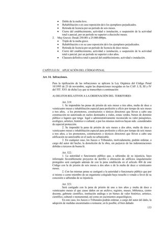 133
• Doble de la multa leve.
• Rehabilitación o en caso reposición de/o los ejemplares perjudicados.
• Retirada de licencia por un período de seis meses.
• Cierre del establecimiento, actividad o instalación, o suspensión de la actividad
total o parcial, por un período no superior a dieciocho meses.
2. Muy Graves: Desde 250.001 a 25.000.000pts.
• Triple de la multa grave.
• Rehabilitación o en su caso reposición de/o los ejemplares perjudicados.
• Retirada de licencia por un período de licencia de doce meses.
• Cierre del establecimiento, actividad o instalación, o suspensión de la actividad
total o parcial, por un período no superior a dos años.
• Clausura definitiva total o parcial del establecimiento, actividad o instalación.
CAPÍTULO IV. APLICACIÓN DEL CÓDIGO PENAL
Art. 14. Infracciones.
Para la tipificación de las infracciones se aplicara la Ley Orgánica del Código Penal
10/1995 de 23 de noviembre, según las disposiciones recogidas en los CAP. I, II, III y IV
del TIT. XVI de dicha Ley que se transcriben a continuación:
A) DELITOS RELATIVOS A LA ORDENACIÓN DEL TERRITORIO:
Art. 319:
1. Se impondrán las penas de prisión de seis meses a tres años, multa de doce a
veinticuatro meses e inhabilitación especial para profesión u oficio por tiempo de seis meses
a tres años, a los promotores, constructores o ténicos directores que lleven a cabo una
construcción no autorizada en suelos destinados a viales, zonas verdes, bienes de dominio
público o lugares que tenga legal o administrativamente reconocido su valor paisajístico,
ecológico, artístico, histórico o cultural, o por los mismos motivos hayan sido considerados
de especial protección.
2. Se impondrá la pena de prisión de seis meses a dos años, multa de doce a
veinticuatro meses e inhabilitación especial para profesión u oficio por tiempo de seis meses
a tres años, a los promotores, constructores o técnicos directores que lleven a cabo una
edificación no autorizable en el suelo no urbanizable.
3. En cualquier caso, los Jueces o Tribunales, motivadamente, podrán ordenar, a
cargo del autor del hecho, la demolición de la obra, sin perjuicio de las indemnizaciones
debidas a terceros de buena fe.
Art. 322:
1. La autoridad o funcionario público que, a sabiendas de su injusticia, haya
informado favorablemente proyectos de derribo o alteración de edificios singularmente
protegidos será castigado además de con la pena establecida en el artículo 404 de este
Código con la de prisión de seis meses a dos años o de la multa de doce a veinticuatro
meses.
2. Con las mismas penas se castigará a la autoridad o funcionario público que por
sí mismo o como miembro de un organismo colegiado haya resuelto o votado a favor de su
concesión a sabiendas de su injusticia.
Art. 323:
Será castigado con la pena de prisión de uno a tres años y multa de doce a
veinticuatro meses el que cause daños en un archivo, registro, museo, biblioteca, centro
docente, gabinete científico, institución análoga o en bienes de valor histórico, artístico,
científico, cultural o monumental, así como en yacimientos arqueológicos.
En este caso, los Jueces o Tribunales podrán ordenar, a cargo del autor del daño, la
adopción de medidas encaminados a restaurar, en lo posible, el bien dañado.
 