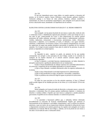 134
Art. 324:
El que por imprudencia grave cause daños, en cuantía superior a cincuenta mil
pesetas, en un archivo, registro, museo, biblioteca, centro docente, gabinete científico,
institución análoga o en bienes de valor artístico, histórico, cultural, científico o
monumental, así como en yacimientos arqueológicos, será castigado con la pena de multa
de tres a dieciocoho meses, atendiendo a la importancia de los mismos.
B) DELITOS CONTRA LOS RECURSOS NATURALES Y AL MEDIO AMBIENTE
Art. 325:
Será castigado con las penas de prisión de seis meses a cuatro años, multa de ocho
a veinticuatro meses e inhabilitación especial para profesión u oficio por tiempo de uno a
tres años el que, contraviniendo las Leyes u otras disposiciones de carácter general
protectoras del medio ambiente, provoque o realice directa o indirectamente emisiones,
vertidos, radiaciones, extracciones o excavaciones, aterramientos, ruidos, vibraciones,
inyecciones o depósitos, en la atmósfera, el suelo, el subsuelo, o las aguas terrestres,
marítimas, o subterráneas, con inciencia, incluso, en los espacios transfronterizos, así como
las captaciones de aguas que puedan perjudicar gravemente el equilibrio de los sistemas
naturales. Si el riesgo de grave perjuicio fuese para la salud de las personas, la pena de
prisión se impondrá en su mitad superior.
Art. 326:
Se impondrá la pena superior en grado, sin perjuicio de las que puedan
corresponder con arrreglo a otros preceptos de este Código, cuando en la comisión de
cualquier de los hechos descritos en el artículo anterior concurra alguna de las
circunstancias siguientes:
a) Que la industria o actividad funcione clandestinamente, sin haber obtenido la
preceptiva autorización o aprobación administrativa de sus instalaciones.
b) Que se hayan desobedecido las órdenes expresas de la autoridad administrativa
de corrección o suspensión de las actividades tipificadas en el artículo anterior.
c) Que se haya falseado u ocultado información sobre los aspectos ambientales de
la misma.
d) Que se haya obstaculizado la actividad inspectora de la Administración.
e) Que se haya producido un riesgo de deterioro irreversible o catastrófico.
f) Que se produzca una extracción ilegal de aguas en período de restricciones.
Art. 327:
En todos los casos previstos en los dos artículos anteriores, el Juez ó Tribunal
podrá acordar alguna de las medidas previstas en las letras a) ó e) del artículo 129 de este
Código.
Art. 328:
Serán castigados con la pena de multa de dieciocho a veincuatro meses y arresto de
dieciocho a veinticuatro fines de semana quienes establecieren depósito o vertederos de
desechos o residuos sólidos o líquidos que sean tóxicos o peligrosos y puedan perjudicar
gravemente el equilibrio de los sistemas naturales o la salud de las personas.
Art. 329:
1. La autoridad o funcionario público que, a sabiendas, hubiere informado
favorablemente la concesión de licencias manifiestamente ilegales que autoricen el
funcionamiento de las industrias o actividades contaminantes a que se refieren los artículos
anteriores, o que con motivo de sus inspecciones hubieren silenciado la infracción de Leyes
o disposiciones normativas de carácter general que las regulen será castigado con la pena
establecida en el artículo 404 de este Código y, además, con la de prisión de seis meses a
tres años o la de multa de ocho a veinticuatro meses.
 