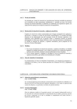 72
CAPITULO II. NIVELES DE INMISIÓN Y DECLARACIÓN DE ZONA DE ATMÓSFERA
CONTAMINADA.
Art. 3. Niveles de inmisión
Se entienden por límites de inmisión las concentraciones máximas tolerables de presencia
en la atmósfera de cada contaminante, aisladamente o asociado con otros. Los niveles
máximos de inmisión admisibles se adaptarán a lo establecido en la legislación vigente, con
especificación expresa de su tiempo de exposición correspondiente.
Art. 4. Declaración de situación de atención y vigilancia atmosférica
Cuando a la vista de los valores suministrados por el órgano encargado de la vigilancia y
prevención, y teniendo en cuenta las previsiones meteorológicas, se considere previsible
alcanzar en una determinada zona del municipio niveles de inmisión superiores a los
tipificados como admisibles por el presente Título, o mantenerse durante un periodo
prolongando en valores que, aunque inferiores a éstos, sean muy próximos, se declarará por
el Alcalde la situación de atención y vigilancia atmosférica, previa propuesta de los
Servicios Técnicos Municipales.
Art. 5. Medidas.
1. En el caso de declararse la situación de atención y vigilancia atmosférica, la Alcaldía
adoptará las medidas pertinentes, con el objeto de preservar las condiciones higiénico-
sanitarias de la atmósfera, dándole la máxima publicidad de forma inmediata.
2. Con la misma urgencia y amplitud, se divulgará el cese de situación de atención y
vigilancia atmosférica, que también será declarado por la Alcaldía.
Art. 6. Zona de Atmósfera Contaminada
Las declaraciones de Zona de Atmósfera Contaminada y de situación de emergencia se
realizarán en la forma y con los efectos previstos en el Decreto 833/1975 y legislación
concordante.
CAPÍTULO III. CONTAMINACIÓN ATMOSFÉRICA DE ORIGEN INDUSTRIAL.
Art. 7. Industrias potencialmente contaminantes.
(Art. 7.2.5.D2 NNSS).
Se consideran industrias potencialmente contaminadoras de la atmósfera las definidas en el
Decreto 833/1975 de Protección del Ambiente Atmosférico, a las cuales se aplicará todo
cuanto éste dispone, y en particular, los límites de emisión máximos.
Art. 8. Licencias Municipales.
(Art. 7.2.5.D3. NNSS).
Para las industrias citadas en el apartado anterior, será requisito indispensable, previo a
la concesión de su licencia municipal, la presentación de un estudio o proyecto, suscrito
por técnico competente, en el que se justifique el cumplimiento del citado Decreto y
legislación aplicable vigente.
 