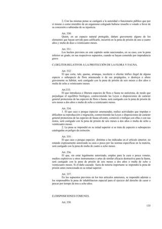 135
2. Con las mismas penas se castigará a la autoridad o funcionario público que por
sí mismo o como miembro de un organismo colegiado hubiese resuelto o votado a favor de
su concesión a sabiendas de su injusticia.
Art. 330:
Quien, en un espacio natural protegido, dañare gravemente alguno de los
elementos que hayan servido para calificarlo, incurrirá en la pena de prisión de uno a cuatro
años y multa de doce a veinticuatro meses.
Art. 331:
Los hechos previstos en este capítulo serán sancionados, en su caso, con la pena
inferior en grado, en sus respectivos supuestos, cuando se hayan cometido por imprudencia
grave.
C) DELITOS RELATIVOS A LA PROTECCIÓN DE LA FLORA Y FAUNA.
Art. 332:
El que corte, tale, queme, arranque, recolecte o efectúe tráfico ilegal de alguna
especie o subespecie de flora amenazada o de sus propágulos, o destruya o altere
gravemente su hábitat, será castigado con la pena de prisión de seis meses a dos años o
multa de ocho a veinticuatro meses.
Art.333:
El que introduzca o liberara especies de flora o fauna no autóctona, de modo que
perjudique el equilibrio biológico, contraviniendo las Leyes o disposiciones de carácter
general protectoras de las especies de flora o fauna, será castigado con la pena de prisión de
seis meses a dos años o multa de ocho a veinticuatro meses.
Art. 334:
1. El que cace o pesque especies amenazadas, realice actividades que impidan o
dificulten su reproducción o migración, contraviniendo las Leyes o disposiciones de carácter
general protectoras de las especies de fauna silvestre, comercie o trafique con ellas o con sus
restos, será castigado con la pena de prisión de seis meses a dos años o multa de ocho a
veinticuatro meses.
2. La pena se impondrá en su mitad superior si se trata de especies o subespecies
catalogadas en peligro de extinción.
Art. 335:
El que cace o pesque especies distintas a las indicadas en el artículo anterior, no
estando expresamente autorizada su caza o pesca por las normas específicas en la materia,
será castigado con la pena de multa de cuatro a ocho meses.
Art. 336:
El que, sin estar legalmente autorizado, emplee para la caza o pesca veneno,
medios explosivos u otros instrumentos o artes de similar eficacia destructiva para la fauna,
será castigado con la pena de prisión de seis meses a dos años o multa de ocho a
veinticuatro meses. Si el daño causado fuera de notoria importante se impondrá la pena de
prisión antes mencionada en su mitad superior.
Art. 337:
En los supuestos previstos en los tres artículos anteriores, se impondrá además a
los responsables la pena de inhabilitacion especial para el ejecicio del derecho de cazar o
pescar por tiempo de tres a ocho años.
E) DISPOSICIONES COMUNES.
Art. 338:
 
