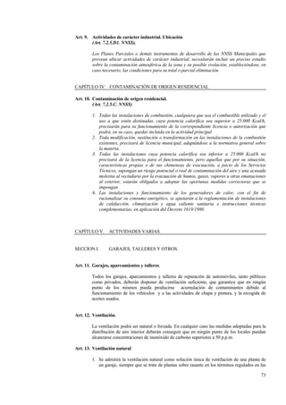 73
Art. 9. Actividades de carácter industrial. Ubicación
(Art. 7.2.5.D1. NNSS).
Los Planes Parciales o demás instrumentos de desarrollo de las NNSS Municipales que
prevean ubicar actividades de carácter industrial, necesitarán incluir un preciso estudio
sobre la contaminación atmosférica de la zona y su posible evolución, estableciéndose, en
caso necesario, las condiciones para su total o parcial eliminación.
CAPÍTULO IV. CONTAMINACIÓN DE ORIGEN RESIDENCIAL
Art. 10. Contaminación de origen residencial.
(Art. 7.2.5.C. NNSS)
1. Todas las instalaciones de combustión, cualquiera que sea el combustible utilizado y el
uso a que estén destinadas, cuya potencia calorífica sea superior a 25.000 Kcal/h,
precisarán para su funcionamiento de la correspondiente licencia o autorización que
podrá, en su caso, quedar incluida en la actividad principal
2. Toda modificación, sustitución o transformación en las instalaciones de la combustión
existentes, precisará de licencia municipal, adaptándose a la normativa general sobre
la materia.
3. Todas las instalaciones cuya potencia calorífica sea inferior a 25.000 Kcal/h no
precisará de la licencia para el funcionamiento, pero aquellas que por su situación,
características propias o de sus chimeneas de evacuación, a juicio de los Servicios
Técnicos, supongan un riesgo potencial o real de contaminación del aire y una acusada
molestia al vecindario por la evacuación de humos, gases, vapores u otras emanaciones
al exterior, estarán obligados a adoptar las oportunas medidas correctoras que se
impongan
4. Las instalaciones y funcionamiento de los generadores de calor, con el fin de
racionalizar su consumo energético, se ajustarán a la reglamentación de instalaciones
de calefacción, climatización y agua caliente sanitaria e instrucciones técnicas
complementarias, en aplicación del Decreto 1618/1980.
CAPÍTULO V. ACTIVIDADES VARIAS.
SECCION I. GARAJES, TALLERES Y OTROS.
Art. 11. Garajes, aparcamientos y talleres.
Todos los garajes, aparcamientos y talleres de reparación de automóviles, tanto públicos
como privados, deberán disponer de ventilación suficiente, que garantice que en ningún
punto de los mismos pueda producirse acumulación de contaminantes debido al
funcionamiento de los vehículos y a las actividades de chapa y pintura, y la recogida de
aceites usados.
Art. 12. Ventilación.
La ventilación podrá ser natural o forzada. En cualquier caso las medidas adoptadas para la
distribución de aire interior deberán conseguir que en ningún punto de los locales puedan
alcanzarse concentraciones de monóxido de carbono superiores a 50 p.p.m.
Art. 13. Ventilación natural
1. Se admitirá la ventilación natural como solución única de ventilación de una planta de
un garaje, siempre que se trate de plantas sobre rasante en los términos regulados en las
 