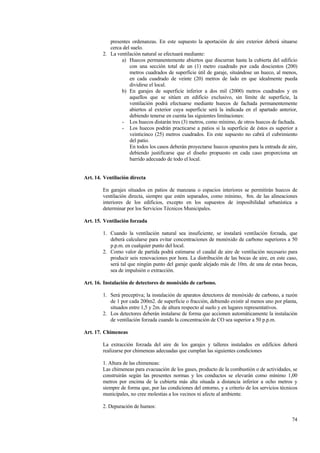 74
presentes ordenanzas. En este supuesto la aportación de aire exterior deberá situarse
cerca del suelo.
2. La ventilación natural se efectuará mediante:
a) Huecos permanentemente abiertos que discurran hasta la cubierta del edificio
con una sección total de un (1) metro cuadrado por cada doscientos (200)
metros cuadrados de superficie útil de garaje, situándose un hueco, al menos,
en cada cuadrado de veinte (20) metros de lado en que idealmente pueda
dividirse el local.
b) En garajes de superficie inferior a dos mil (2000) metros cuadrados y en
aquellos que se sitúen en edificio exclusivo, sin límite de superficie, la
ventilación podrá efectuarse mediante huecos de fachada permanentemente
abiertos al exterior cuya superficie será la indicada en el apartado anterior,
debiendo tenerse en cuenta las siguientes limitaciones:
- Los huecos distarán tres (3) metros, como mínimo, de otros huecos de fachada.
- Los huecos podrán practicarse a patios si la superficie de éstos es superior a
veinticinco (25) metros cuadrados. En este supuesto no cabrá el cubrimiento
del patio.
En todos los casos deberán proyectarse huecos opuestos para la entrada de aire,
debiendo justificarse que el diseño propuesto en cada caso proporciona un
barrido adecuado de todo el local.
Art. 14. Ventilación directa
En garajes situados en patios de manzana o espacios interiores se permitirán huecos de
ventilación directa, siempre que estén separados, como mínimo, 8m. de las alineaciones
interiores de los edificios, excepto en los supuestos de imposibilidad urbanística a
determinar por los Servicios Técnicos Municipales.
Art. 15. Ventilación forzada
1. Cuando la ventilación natural sea insuficiente, se instalará ventilación forzada, que
deberá calcularse para evitar concentraciones de monóxido de carbono superiores a 50
p.p.m. en cualquier punto del local.
2. Como valor de partida podrá estimarse el caudal de aire de ventilación necesario para
producir seis renovaciones por hora. La distribución de las bocas de aire, en este caso,
será tal que ningún punto del garaje quede alejado más de 10m. de una de estas bocas,
sea de impulsión o extracción.
Art. 16. Instalación de detectores de monóxido de carbono.
1. Será preceptiva; la instalación de aparatos detectores de monóxido de carbono, a razón
de 1 por cada 200m2. de superficie o fracción, debiendo existir al menos uno por planta,
situados entre 1,5 y 2m. de altura respecto al suelo y en lugares representativos.
2. Los detectores deberán instalarse de forma que accionen automáticamente la instalación
de ventilación forzada cuando la concentración de CO sea superior a 50 p.p.m.
Art. 17. Chimeneas
La extracción forzada del aire de los garajes y talleres instalados en edificios deberá
realizarse por chimeneas adecuadas que cumplan las siguientes condiciones
1. Altura de las chimeneas:
Las chimeneas para evacuación de los gases, producto de la combustión o de actividades, se
construirán según las presentes normas y los conductos se elevarán como mínimo 1,00
metros por encima de la cubierta más alta situada a distancia inferior a ocho metros y
siempre de forma que, por las condiciones del entorno, y a criterio de los servicios técnicos
municipales, no cree molestias a los vecinos ni afecte al ambiente.
2. Depuración de humos:
 