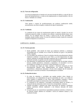 76
Art. 22. Torres de refrigeración.
Las torres de refrigeración se situarán en la cota más elevada del edificio y a más de 10m. de
huecos de fachada próxima o, si están en otro emplazamiento, se situarán también a 10m. de
huecos o fachadas con ventanas.
Art. 23. Condensación
Todo aparato o sistema de acondicionamiento que produzca condensación tendrá,
necesariamente, una eficaz recogida y conducción de agua al saneamiento.
Art. 24. Ventilación.
La ventilación de los centros de transformación podrá ser natural o forzada. En caso de
ventilación natural las rejillas de salida de aire caliente o enrarecido deberán distar, como
mínimo, 2m. de cualquier hueco de ventana, o tomas de aire de otras actividades ya
instaladas, situada en plano vertical. En caso de ventilación forzada, el punto de evacuación
cumplirá lo dispuesto en el artículo 21.
CAPÍTULO VI. OLORES
Art. 25. Normas generales
1. Queda prohibida toda emisión de olores que produzcan molestias y constituyan
incomodidad para la vecindad, sea en forma de emisiones de gases o de partículas
sólidas o líquidas.
2. Las actividades que produzcan el tipo de molestias descritas precedentemente deberán
emplazarse conforme a lo previsto en este Título y en otras disposiciones de rango
superior, pudiendo la autoridad municipal competente fijar su emplazamiento mediante
resolución razonada, en aquellos casos de excepcional importancia.
3. Para determinar un emplazamiento adecuado se atenderá al tipo de actividad, informes
técnicos, medidas preventivas, correctoras y reparadoras y la necesidad o no de su
proximidad a la vecindad, así como de los vientos dominantes, en su caso.
4. Las actividades que tengan por objeto expender o almacenar mercancías de fácil
descomposición deberán contar obligatoriamente con cámaras frigoríficas de
características y dimensiones adecuadas, a fin de evitar cualquier tipo de emanación
olorosa que se convierta en molestia o incomodidad para el vecindario.
Art. 26. Producción de olores
1. En todas las industrias o actividades que puedan producir olores durante su
funcionamiento, con independencia de que los generadores de calor y sus salidas de
humo cumplan lo estipulado en este Título, están prohibidos ventanales o huecos
practicables que pongan en comunicación el recinto industrial con la atmósfera.
2. La ventilación en las industrias o actividades mencionadas deberá ser forzada y la
extracción del aire enrarecido se hará a través de la correspondiente chimenea.
3. Aquellas actividades o industrias que origine deyecciones de animales o produzcan
residuos malolientes deberán emplazarse a una distancia adecuada del núcleo
poblacional.
4. Los gases que por sus características organolépticas produzcan molestias o irritación en
las mucosas nasales, deberán ser evacuados a través de conductos estancos y con
ventilación forzada.
 