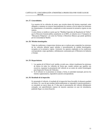 77
CAPÍTULO VII. CONTAMINACIÓN ATMOSFÉRICA PRODUCIDA POR VEHÍCULOS DE
MOTOR.
Art. 27. Generalidades.
Los usuarios de los vehículos de motor, que circulen dentro del término municipal, están
obligados a mantener en correcto funcionamiento los motores a fin de reducir las emisiones
de contaminantes a la atmósfera, cumpliendo en todo momento la normativa vigente en esta
materia.
A estos efectos se tendrá en cuenta que las “Medidas Especiales de Regulación de Tráfico”
que la Dirección General publica anualmente en el BOE, en relación con el Transporte de
“Mercancias Peligrosas”, así como las Normas o Directrices Básicas que puede aprobarse
por la Comunidad de Madrid.
Art. 28. Métodos homologados.
Todas las mediciones e inspecciones técnicas que se realicen para comprobar las emisiones
de los vehículos deberán seguir métodos y procedimientos de medida homologados,
recogidos en la normativa vigente. Asimismo, los aparatos empleados en las mediciones
corresponderán a tipos aprobados y debidamente contrastados por el Ministerio de Industria
y Energía.
Art. 29. Requerimiento.
1. Los agentes de la Policía Local podrán, en todo caso, valorar visualmente las emisiones
de humos de todos los vehículos de forma que, cuando estimen que aquéllos son
excesivos, requieran la presentación del vehículo en un centro de control homologado
para Inspección Técnica de Vehículos.
2. Si el vehículo no se presentase en tiempo y forma, la autoridad municipal, previos los
trámites reglamentarios, impondrá la sanción correspondiente.
Art. 30. Resultado de la inspección.
Si, presentado el vehículo, el resultado de la inspección fuera favorable, la denuncia quedará
sin efecto. En caso de que resultara desfavorablemente se impondrá la sanción pertinente y
se concederá un nuevo plazo de 15 días para la presentación del vehículo debidamente
corregido, con apercibimiento expreso de mayores sanciones en caso de reincidencia,
pudiendo llegar a su inmovilización.
 