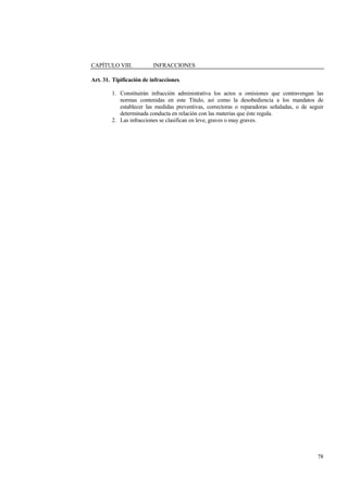 78
CAPÍTULO VIII. INFRACCIONES
Art. 31. Tipificación de infracciones.
1. Constituirán infracción administrativa los actos u omisiones que contravengan las
normas contenidas en este Título, así como la desobediencia a los mandatos de
establecer las medidas preventivas, correctoras o reparadoras señaladas, o de seguir
determinada conducta en relación con las materias que éste regula.
2. Las infracciones se clasifican en leve, graves o muy graves.
 