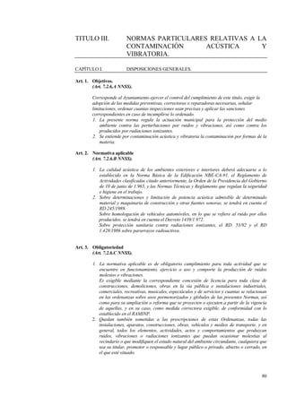80
TITULO III. NORMAS PARTICULARES RELATIVAS A LA
CONTAMINACIÓN ACÚSTICA Y
VIBRATORIA.
CAPÍTULO I. DISPOSICIONES GENERALES.
Art. 1. Objetivos.
(Art. 7.2.6.A NNSS).
Corresponde al Ayuntamiento ejercer el control del cumplimiento de este título, exigir la
adopción de las medidas preventivas, correctoras o reparadoras necesarias, señalar
limitaciones, ordenar cuantas inspecciones sean precisas y aplicar las sanciones
correspondientes en caso de incumplirse lo ordenado.
1. La presente norma regula la actuación municipal para la protección del medio
ambiente contra las perturbaciones por ruidos y vibraciones, así como contra los
producidos por radiaciones ionizantes.
2. Se entiende por contaminación acústica y vibratoria la contaminación por formas de la
materia.
Art. 2. Normativa aplicable
(Art. 7.2.6.B NNSS).
1. La calidad acústica de los ambientes exteriores e interiores deberá adecuarse a lo
establecido en la Norma Básica de la Edificación NBE-CA-91, el Reglamento de
Actividades clasificadas citado anteriormente, la Orden de la Presidencia del Gobierno
de 10 de junio de 1.965, y las Normas Técnicas y Reglamento que regulan la seguridad
e higiene en el trabajo.
2. Sobre determinaciones y limitación de potencia acústica admisible de determinado
material y maquinaria de construcción y otras fuentes sonoras, se tendrá en cuenta el
RD 245/1989.
Sobre homologación de vehículos automóviles, en lo que se refiere al ruido por ellos
producidos, se tendrá en cuenta el Decreto 1439/1.972.
Sobre protección sanitaria contra radiaciones ionizantes, el RD. 53/92 y el RD
1.428/1986 sobre pararrayos radioactivos.
Art. 3. Obligatoriedad
(Art. 7.2.6.C NNSS).
1. La normativa aplicable es de obligatorio cumplimiento para toda actividad que se
encuentre en funcionamiento, ejercicio o uso y comporte la producción de ruidos
molestos o vibraciones.
Es exigible mediante la correspondiente concesión de licencia para toda clase de
construcciones, demoliciones, obras en la vía pública e instalaciones industriales,
comerciales, recreativas, musicales, espectáculos y de servicios y cuantas se relacionan
en las ordenanzas sobre usos pormenorizados y globales de las presentes Normas, así
como para su ampliación o reforma que se proyecten o ejecuten a partir de la vigencia
de aquellas, y en su caso, como medida correctora exigible, de conformidad con lo
establecido en el RAMINP.
2. Quedan también sometidas a las prescripciones de estas Ordenanzas, todas las
instalaciones, aparatos, construcciones, obras, vehículos y medios de transporte, y en
general, todos los elementos, actividades, actos y comportamientos que produzcan
ruidos, vibraciones o radiaciones ionizantes que puedan ocasionar molestias al
vecindario o que modifiquen el estado natural del ambiente circundante, cualquiera que
sea su titular, promotor o responsable y lugar público o privado, abierto o cerrado, en
el que esté situado.
 