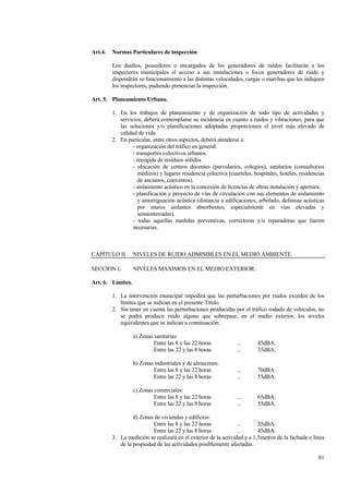 81
Art.4. Normas Particulares de inspección
Los dueños, poseedores o encargados de los generadores de ruidos facilitarán a los
inspectores municipales el acceso a sus instalaciones o focos generadores de ruido y
dispondrán su funcionamiento a las distintas velocidades, cargas o marchas que les indiquen
los inspectores, pudiendo presenciar la inspección.
Art. 5. Planeamiento Urbano.
1. En los trabajos de planeamiento y de organización de todo tipo de actividades y
servicios, deberá contemplarse su incidencia en cuanto a ruidos y vibraciones, para que
las soluciones y/o planificaciones adoptadas proporcionen el nivel más elevado de
calidad de vida.
2. En particular, entre otros aspectos, deberá atenderse a:
- organización del tráfico en general.
- transportes colectivos urbanos.
- recogida de residuos sólidos.
- ubicación de centros docentes (parvularios, colegios), sanitarios (consultorios
médicos) y lugares residencia colectiva (cuarteles, hospitales, hoteles, residencias
de ancianos, conventos).
- aislamiento acústico en la concesión de licencias de obras instalación y apertura.
- planificación y proyecto de vías de circulación con sus elementos de aislamiento
y amortiguación acústica (distancia a edificaciones, arbolado, defensas acústicas
por muros aislantes absorbentes, especialmente en vías elevadas y
semienterradas).
- todas aquellas medidas preventivas, correctoras y/o reparadoras que fueren
necesarias.
CAPÍTULO II. NIVELES DE RUIDO ADMISIBLES EN EL MEDIO AMBIENTE.
SECCION I. NIVELES MÁXIMOS EN EL MEDIO EXTERIOR.
Art. 6. Límites.
1. La intervención municipal impedirá que las perturbaciones por ruidos exceden de los
límites que se indican en el presente Título.
2. Sin tener en cuenta las perturbaciones producidas por el tráfico rodado de vehículos, no
se podrá producir ruido alguno que sobrepase, en el medio exterior, los niveles
equivalentes que se indican a continuación:
a) Zonas sanitarias:
Entre las 8 y las 22 horas ... 45dBA.
Entre las 22 y las 8 horas ... 35dBA.
b) Zonas industriales y de almacenes:
Entre las 8 y las 22 horas ... 70dBA.
Entre las 22 y las 8 horas ... 55dBA.
c) Zonas comerciales:
Entre las 8 y las 22 horas ... 65dBA.
Entre las 22 y las 8 horas ... 55dBA.
d) Zonas de viviendas y edificios:
Entre las 8 y las 22 horas ... 55dBA.
Entre las 22 y las 8 horas ... 45dBA.
3. La medición se realizará en el exterior de la actividad y a 1,5metros de la fachada o línea
de la propiedad de las actividades posiblemente afectadas.
 