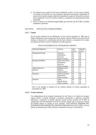 82
4. En cualquier caso, cuando el nivel sonoro ambiental, es decir, el nivel sonoro existente
en el punto de medición, que será preceptivo determinar previamente suprimiendo la
emisión de las fuentes ruidosas objeto de comprobación, supere el valor del nivel sonoro
límite establecido, el nivel de ruido de fondo se considerará circunstancialmente límite
autorizable.
5. De 22 a 8 horas, no se efectuará ningún trabajo que transmita más de 30 dB a viviendas
colindantes o próximas.
SECCION II. NIVELES EN EL MEDIO INTERIOR.
Art. 7. Límites
En los locales interiores de una edificación, el nivel sonoro expresado en dBA que no
deberá sobrepasarse como consecuencia de las fuentes sonoras situadas en el exterior de las
mismas, en función de la zonificación, tipo de local y horario, a excepción de los ruidos
procedentes del tráfico, serán los señalados en la tabla siguiente:
NIVELES MÁXIMOS EN EL INTERIOR DEL EDIFICIO
TIPO DE EDIFICIO LOCAL DIA
(8-22)
NOCHE
(22-8).
Residencial Privado Estancias
Dormitorios
Servicios
Zonas Comunes
45
40
50
50
40
30
40
40
Residencial Público Zonas de estancia
Dormitorios
Servicios
Zonas Comunes
45
40
50
50
35
30
40
40
Administrativos y
Oficinas
Despachos prof.
Oficinas
Zonas comunes
45
30
50
--
--
--
Sanitarios Zonas de estancia
Dormitorios
Zonas comunes
45
30
50
30
30
40
Docentes Aulas
Sala de lectura
Zonas comunes
40
35
50
30
30
40
Nota: Si las medidas se realizan con las ventanas abiertas, los límites expresados se
aumentarán en 5 dBA.
Art. 8. Locales musicales.
Con independencia de las restantes limitaciones de este Título, en el interior de cualquier
espacio abierto o cerrado, destinado a reuniones, espectáculos o audiciones musicales
(discotecas o similares), no podrán superarse niveles sonoros máximos de 90 dBA en
ningún punto del local destinado al uso de los clientes, excepto que en el acceso o accesos
del referido espacio se coloque el aviso siguiente: “LOS NIVELES SONOROS DEL
INTERIOR PUEDEN PRODUCIR LESIONES PERMANENTES EN EL OÍDO”. El aviso
deberá ser perfectamente visible, tanto por su dimensión como por su iluminación.
 