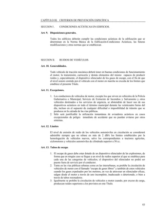 83
CAPÍTULO III. CRITERIOS DE PREVENCIÓN ESPECÍFICA
SECCION I . CONDICIONES ACÚSTICAS EN EDIFICIOS.
Art. 9. Disposiciones generales.
Todos los edificios deberán cumplir las condiciones acústicas de la edificación que se
determinan en la Norma Básica de la Edificación-Condiciones Acústicas, las futuras
modificaciones y otras normas que se establezcan.
SECCION II. RUIDOS DE VEHÍCULOS
Art. 10. Generalidades.
Todo vehículo de tracción mecánica deberá tener en buenas condiciones de funcionamiento
el motor, la transmisión, carrocería y demás elementos del mismo capaces de producir
ruidos y, especialmente, el dispositivo silenciador de los gases de escape, con el fin de que
el nivel sonoro emitido por el vehículo con el motor en marcha no exceda de los límites que
establece el presente Título.
Art. 11. Excepciones.
1. Los conductores de vehículos de motor, excepto los que sirven en vehículos de la Policía
Gubernativa o Municipal, Servicio de Extinción de Incendios y Salvamento y otros
vehículos destinados a los servicios de urgencia, se abstendrán de hacer uso de sus
dispositivos acústicos en todo el término municipal durante las veinticuatro horas del
día, incluso en el supuesto de cualquier dificultad o imposibilidad de tránsito que se
produzca en la calzada de las vías públicas.
2. Sólo será justificable la utilización instantánea de avisadores acústicos en casos
excepcionales de peligro inmediato de accidente que no puedan evitarse por otros
sistemas.
Art. 12. Límites
El nivel de emisión de ruido de los vehículos automóviles en circulación se considerará
admisible siempre que no rebase en más de 2 dBA los límites establecidos por la
homologación de vehículos nuevos, salvo los correspondientes a tractores agrícolas,
ciclomotores y vehículos automóviles de cilindrada superior a 50 cc.
Art. 13. Tubos de escape.
1. El escape de gases debe estar dotado de un dispositivo silenciador de las explosiones, de
forma que en ningún caso se llegue a un nivel de ruidos superior al que se establece para
cada una de las categorías de vehículos; el dispositivo del silenciador no podrá ser
puesto fuera de servicio por el conductor.
2. Tanto en las vías públicas urbanas como en las interurbanas, se prohibe la circulación de
vehículos de motor con el llamado “escape de gases libres” y también de estos vehículos
cuando los gases expulsados por los motores, en vez de atravesar un silenciador eficaz,
salgan desde el motor a través de uno incompleto, inadecuado o deteriorado, o bien a
través de tubos resonadores.
3. Igualmente se prohibe la circulación de vehículos a motor cuando, por exceso de carga,
produzcan ruidos superiores a los previstos en este Título.
 
