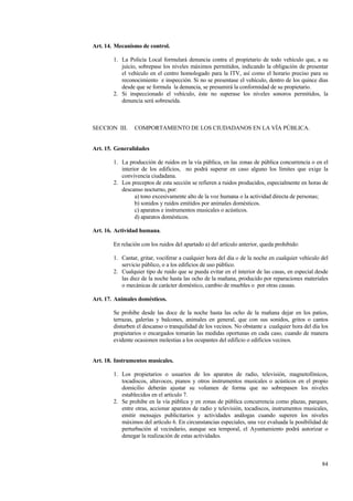 84
Art. 14. Mecanismo de control.
1. La Policía Local formulará denuncia contra el propietario de todo vehículo que, a su
juicio, sobrepase los niveles máximos permitidos, indicando la obligación de presentar
el vehículo en el centro homologado para la ITV, así como el horario preciso para su
reconocimiento e inspección. Si no se presentase el vehículo, dentro de los quince días
desde que se formula la denuncia, se presumirá la conformidad de su propietario.
2. Si inspeccionado el vehículo, éste no superase los niveles sonoros permitidos, la
denuncia será sobreseída.
SECCION III. COMPORTAMIENTO DE LOS CIUDADANOS EN LA VÍA PÚBLICA.
Art. 15. Generalidades
1. La producción de ruidos en la vía pública, en las zonas de pública concurrencia o en el
interior de los edificios, no podrá superar en caso alguno los límites que exige la
convivencia ciudadana.
2. Los preceptos de esta sección se refieren a ruidos producidos, especialmente en horas de
descanso nocturno, por:
a) tono excesivamente alto de la voz humana o la actividad directa de personas;
b) sonidos y ruidos emitidos por animales domésticos.
c) aparatos e instrumentos musicales o acústicos.
d) aparatos domésticos.
Art. 16. Actividad humana.
En relación con los ruidos del apartado a) del artículo anterior, queda prohibido:
1. Cantar, gritar, vociferar a cualquier hora del día o de la noche en cualquier vehículo del
servicio público, o a los edificios de uso público.
2. Cualquier tipo de ruido que se pueda evitar en el interior de las casas, en especial desde
las diez de la noche hasta las ocho de la mañana, producido por reparaciones materiales
o mecánicas de carácter doméstico, cambio de muebles o por otras causas.
Art. 17. Animales domésticos.
Se prohibe desde las doce de la noche hasta las ocho de la mañana dejar en los patios,
terrazas, galerías y balcones, animales en general, que con sus sonidos, gritos o cantos
disturben el descanso o tranquilidad de los vecinos. No obstante a cualquier hora del día los
propietarios o encargados tomarán las medidas oportunas en cada caso, cuando de manera
evidente ocasionen molestias a los ocupantes del edificio o edificios vecinos.
Art. 18. Instrumentos musicales.
1. Los propietarios o usuarios de los aparatos de radio, televisión, magnetofónicos,
tocadiscos, altavoces, pianos y otros instrumentos musicales o acústicos en el propio
domicilio deberán ajustar su volumen de forma que no sobrepasen los niveles
establecidos en el artículo 7.
2. Se prohibe en la vía pública y en zonas de pública concurrencia como plazas, parques,
entre otras, accionar aparatos de radio y televisión, tocadiscos, instrumentos musicales,
emitir mensajes publicitarios y actividades análogas cuando superen los niveles
máximos del artículo 6. En circunstancias especiales, una vez evaluada la posibilidad de
perturbación al vecindario, aunque sea temporal, el Ayuntamiento podrá autorizar o
denegar la realización de estas actividades.
 