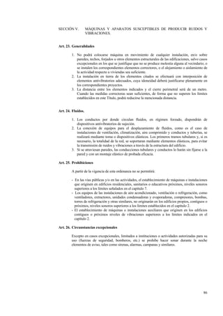 86
SECCIÓN V. MÁQUINAS Y APARATOS SUSCEPTIBLES DE PRODUCIR RUIDOS Y
VIBRACIONES.
Art. 23. Generalidades
1. No podrá colocarse máquina en movimiento de cualquier instalación, en/o sobre
paredes, techos, forjados u otros elementos estructurales de las edificaciones, salvo casos
excepcionales en los que se justifique que no se produce molestia alguna al vecindario, o
se instalen los correspondientes elementos correctores, o el alejamiento o aislamiento de
la actividad respecto a viviendas sea suficiente.
2. La instalación en tierra de los elementos citados se efectuará con interposición de
elementos antivibratorios adecuados, cuya idoneidad deberá justificarse plenamente en
los correspondientes proyectos.
3. La distancia entre los elementos indicados y el cierre perimetral será de un metro.
Cuando las medidas correctoras sean suficientes, de forma que no superen los límites
establecidos en este Título, podrá reducirse la mencionada distancia.
Art. 24. Fluidos.
1. Los conductos por donde circulan fluidos, en régimen forzado, dispondrán de
dispositivos antivibratorios de sujeción.
2. La conexión de equipos para el desplazamiento de fluidos, como es el caso de
instalaciones de ventilación, climatización, aire comprimido y conductos y tuberías, se
realizará mediante toma o dispositivos elásticos. Los primeros tramos tubulares y, si es
necesario, la totalidad de la red, se soportaran mediante elementos elásticos, para evitar
la transmisión de ruidos y vibraciones a través de la estructura del edificio.
3. Si se atraviesan paredes, las conducciones tubulares y conductos lo harán sin fijarse a la
pared y con un montaje elástico de probada eficacia.
Art. 25. Prohibiciones
A partir de la vigencia de esta ordenanza no se permitirá:
- En las vías públicas y/o en las actividades, el establecimiento de máquinas e instalaciones
que originen en edificios residenciales, sanitarios o educativos próximos, niveles sonoros
superiores a los límites señalados en el capítulo 7.
- Los equipos de las instalaciones de aire acondicionado, ventilación o refrigeración, como
ventiladores, extractores, unidades condensadoras y evaporadoras, compresores, bombas,
torres de refrigeración y otras similares, no originarán en los edificios propios, contiguos o
próximos, niveles sonoros superiores a los límites establecidos en el capítulo 2.
- El establecimiento de máquinas o instalaciones auxiliares que originen en los edificios
contiguos o próximos niveles de vibraciones superiores a los límites indicados en el
capítulo 2.
Art. 26. Circunstancias excepcionales
Excepto en casos excepcionales, limitados a instituciones o actividades autorizadas para su
uso (fuerzas de seguridad, bomberos, etc.) se prohibe hacer sonar durante la noche
elementos de aviso, tales como sirenas, alarmas, campanas y similares.
 