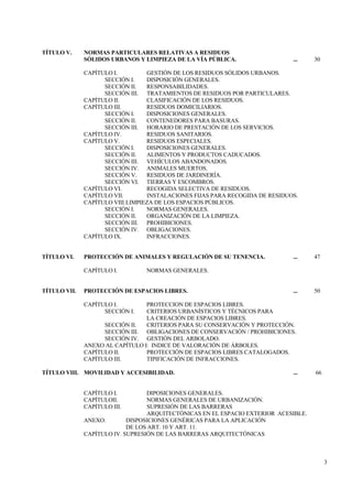 3
TÍTULO V. NORMAS PARTICULARES RELATIVAS A RESIDUOS
SÓLIDOS URBANOS Y LIMPIEZA DE LA VÍA PÚBLICA. ... 30
CAPÍTULO I. GESTIÓN DE LOS RESIDUOS SÓLIDOS URBANOS.
SECCIÓN I. DISPOSICIÓN GENERALES.
SECCIÓN II. RESPONSABILIDADES.
SECCIÓN III. TRATAMIENTOS DE RESIDUOS POR PARTICULARES.
CAPÍTULO II. CLASIFICACIÓN DE LOS RESIDUOS.
CAPÍTULO III. RESIDUOS DOMICILIARIOS.
SECCIÓN I. DISPOSICIONES GENERALES.
SECCIÓN II. CONTENEDORES PARA BASURAS.
SECCIÓN III. HORARIO DE PRESTACIÓN DE LOS SERVICIOS.
CAPÍTULO IV. RESIDUOS SANITARIOS.
CAPÍTULO V. RESIDUOS ESPECIALES.
SECCIÓN I. DISPOSICIONES GENERALES.
SECCIÓN II. ALIMENTOS Y PRODUCTOS CADUCADOS.
SECCIÓN III. VEHÍCULOS ABANDONADOS.
SECCIÓN IV. ANIMALES MUERTOS.
SECCIÓN V. RESIDUOS DE JARDINERÍA.
SECCIÓN VI. TIERRAS Y ESCOMBROS.
CAPÍTULO VI. RECOGIDA SELECTIVA DE RESIDUOS.
CAPÍTULO VII. INSTALACIONES FIJAS PARA RECOGIDA DE RESIDUOS.
CAPÍTULO VIII.LIMPIEZA DE LOS ESPACIOS PÚBLICOS.
SECCIÓN I. NORMAS GENERALES.
SECCIÓN II. ORGANIZACIÓN DE LA LIMPIEZA.
SECCIÓN III. PROHIBICIONES.
SECCIÓN IV. OBLIGACIONES.
CAPÍTULO IX. INFRACCIONES.
TÍTULO VI. PROTECCIÓN DE ANIMALES Y REGULACIÓN DE SU TENENCIA. ... 47
CAPÍTULO I. NORMAS GENERALES.
TÍTULO VII. PROTECCIÓN DE ESPACIOS LIBRES. ... 50
CAPÍTULO I. PROTECCION DE ESPACIOS LIBRES.
SECCIÓN I. CRITERIOS URBANÍSTICOS Y TÉCNICOS PARA
LA CREACIÓN DE ESPACIOS LIBRES.
SECCIÓN II. CRITERIOS PARA SU CONSERVACIÓN Y PROTECCIÓN.
SECCIÓN III. OBLIGACIONES DE CONSERVACIÓN / PROHIBICIONES.
SECCIÓN IV. GESTIÓN DEL ARBOLADO.
ANEXO AL CAPÍTULO I: INDICE DE VALORACIÓN DE ÁRBOLES.
CAPÍTULO II. PROTECCIÓN DE ESPACIOS LIBRES CATALOGADOS.
CAPÍTULO III. TIPIFICACIÓN DE INFRACCIONES.
TÍTULO VIII. MOVILIDAD Y ACCESIBILIDAD. ... 66
CAPÍTULO I. DIPOSICIONES GENERALES.
CAPÍTULOII. NORMAS GENERALES DE URBANIZACIÓN.
CAPÍTULO III. SUPRESIÓN DE LAS BARRERAS
ARQUITECTÓNICAS EN EL ESPACIO EXTERIOR ACESIBLE.
ANEXO: DISPOSICIONES GENÉRICAS PARA LA APLICACIÓN
DE LOS ART. 10 Y ART. 11.
CAPÍTULO IV. SUPRESIÓN DE LAS BARRERAS ARQUITECTÓNICAS
 