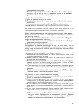 88
- Mecanismos de control de uso.
d) Dirección completa de las Comunidades de Propietarios de los edificios propios y
colindantes, con el fin de que el Ayuntamiento informe de su instalación y
procedimiento de presentación de alegaciones y/o denuncias.
1.3. Para alarmas de vehículos:
a) Copia del permiso de circulación del vehículo.
b) Especificaciones técnicas de la fuente sonora con certificación del fabricante o
facultativo de:
- Niveles de emisión máximos en cada una de las posibilidades de funcionamiento.
- Tiempo máximo de emisión por ciclo de funcionamiento y secuencia de repetición.
La tramitación se considerará conclusa cuando el titular reciba notificación de su
autorización y cumplimente los requisitos que en la misma se establezcan.
B) Los sistemas de alarma deberán estar en todo momento en perfecto estado de ajuste y
funcionamiento, con el fin de evitar que se activen por causas injustificadas o distintas a las
que motivan su instalación.
Se prohibe el accionamiento voluntario de los sistemas de alarma, salvo en las pruebas y
ensayos de las instalaciones que se catalogan en:
a) Excepcionales, cuando se realizan inmediatamente después de la instalación para
comprobar su correcto funcionamiento.
b) Rutinarias o de comprobación de funcionamiento.
En ambos casos las pruebas se realizarán entre las once y las catorce horas, o entre las
diecisiete y las veinte horas y por un periódo no superior a cinco minutos. No se podrá
realizar más de una comprobación rutinaria al mes y éstas se realizarán previo conocimiento
de la Policia Local.
C) Las alarmas del grupo 1, cumplirán con los siguientes requisitos:
a) La instalación de los sistemas sonoros en edificios se realizará de tal forma que no
deterioren el aspecto exterior del mismo.
b) La duración máxima de funcionamiento continúo del sistema sonoro no podrá exceder,
en ningún caso, de sesenta segundos.
c) Se autorizan sistemas que repitan la señal sonora un máximo de cinco veces, separadas
cada una de ellas por un período mínimo de treinta segundos y máximo de sesenta
segundos de silencio, si antes no se produce la desconexión.
d) Si una vez terminado el ciclo total no hubiese sido desactivado el sistema, éste no podrá
entrar de nuevo en funcionamiento, autorizándose en estos casos la emisión de destellos
luminosos.
e) El nivel sonoro máximo autorizado para este tipo de alarmas será de 85dB(A), medido a
3 metros de distancia y en la dirección de máxima emisión.
D) Las alarmas del grupo 2 cumplirán los siguientes requisitos:
a) La duración máxima de funcionamiento continuado del sistema sonoro no podrá
exceder, en ningún caso, de sesenta segundos.
b) Se autorizan sistemas que repitan la señal sonora un máximo de cinco veces, separadas
cada una de ellas por un periódo m´nimo de 30 segundos y máximo de 60 segundos de
silencio, si antes no se hubiera producido la desconexión.
c) Si una vez terminado el ciclo total no se hubiera desactivado el sistema, éste no podrá
entrar de nuevo en funcionamiento, autorizándose en estos casos la emisión de destellos
luminosos.
d) El nivel sonoro máximo autorizado para este tipo de alarmas será de 70dB(A), medidos
a 3 metros de distancia y en la dirección de máxima emisión sonora.
E) Para las alarmas del grupo 3 no habrá más limitaciones que las que aseguren que
los niveles sonoros, transmitidos por su funcionamiento a locales o ambientes
colindantes, no superen los valores máximos autorizados por la presente Ordenanza,
o limitaciones impuestas por alguna otra norma legal en vigor o futura.
 
