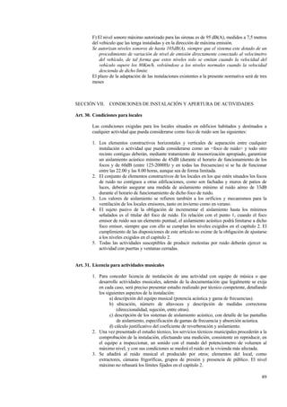 89
F) El nivel sonoro máximo autorizado para las sirenas es de 95 dB(A), medidos a 7,5 metros
del vehículo que las tenga instaladas y en la dirección de máxima emisión.
Se autorizan niveles sonoros de hasta 105dB(A), siempre que el sistema este dotado de un
procedimiento de variación de nivel de emisión directamente conectado al velocímetro
del vehículo, de tal forma que estos niveles solo se emitan cuando la velocidad del
vehículo supere los 80Km/h, volviéndose a los niveles normales cuando la velocidad
descienda de dicho límite.
El plazo de la adaptación de las instalaciones existentes a la presente normativa será de tres
meses
SECCIÓN VII. CONDICIONES DE INSTALACIÓN Y APERTURA DE ACTIVIDADES
Art. 30. Condiciones para locales
Las condiciones exigidas para los locales situados en edificios habitados y destinados a
cualquier actividad que pueda considerarse como foco de ruido son las siguientes:
1. Los elementos constructivos horizontales y verticales de separación entre cualquier
instalación o actividad que pueda considerarse como un <foco de ruido> y todo otro
recinto contiguo deberán, mediante tratamiento de insonorización apropiado, garantizar
un aislamiento acústico mínimo de 45dB (durante el horario de funcionamiento de los
focos y de 60dB (entre 125-2000Hz y en todas las frecuencias) si se ha de funcionar
entre las 22.00 y las 8.00 horas, aunque sea de forma limitada.
2. El conjunto de elementos constructivos de los locales en los que estén situados los focos
de ruido no contiguos a otras edificaciones, como son fachadas y muros de patios de
luces, deberán asegurar una medida de aislamiento mínimo al ruido aéreo de 33dB
durante el horario de funcionamiento de dicho foco de ruido.
3. Los valores de aislamiento se refieren también a los orificios y mecanismos para la
ventilación de los locales emisores, tanto en invierno como en verano.
4. El sujeto pasivo de la obligación de incrementar el aislamiento hasta los mínimos
señalados es el titular del foco de ruido. En relación con el punto 1, cuando el foco
emisor de ruido sea un elemento puntual, el aislamiento acústico podrá limitarse a dicho
foco emisor, siempre que con ello se cumplan los niveles exigidos en el capítulo 2. El
cumplimiento de las disposiciones de este artículo no exime de la obligación de ajustarse
a los niveles exigidos en el capítulo 2.
5. Todas las actividades susceptibles de producir molestias por ruido deberán ejercer su
actividad con puertas y ventanas cerradas.
Art. 31. Licencia para actividades musicales
1. Para conceder licencia de instalación de una actividad con equipo de música o que
desarrolle actividades musicales, además de la documentación que legalmente se exija
en cada caso, será preciso presentar estudio realizado por técnico competente, detallando
los siguientes aspectos de la instalación:
a) descripción del equipo musical (potencia acústica y gama de frecuencias).
b) ubicación, número de altavoces y descripción de medidas correctoras
(direccionalidad, sujeción, entre otras).
c) descripción de los sistemas de aislamiento acústico, con detalle de las pantallas
de aislamiento, especificación de gamas de frecuencia y absorción acústica.
d) cálculo justificativo del coeficiente de reverberación y aislamiento.
2. Una vez presentado el estudio técnico, los servicios técnicos municipales procederán a la
comprobación de la instalación, efectuando una medición, consistente en reproducir, en
el equipo a inspeccionar, un sonido con el mando del potenciometro de volumen al
máximo nivel, y con sus condiciones se medirá el ruido en la vivienda más afectada.
3. Se añadirá al ruido musical el producido por otros; elementos del local, como
extractores, cámaras frigoríficas, grupos de presión y presencia de público. El nivel
máximo no rebasará los límites fijados en el capítulo 2.
 