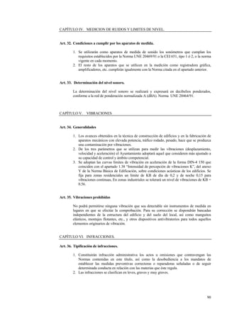 90
CAPÍTULO IV. MEDICION DE RUIDOS Y LIMITES DE NIVEL.
Art. 32. Condiciones a cumplir por los aparatos de medida.
1. Se utilizarán como aparatos de medida de sonido los sonómetros que cumplan los
requisitos establecidos por la Norma UNE 20469/91 o la CEI 651, tipo 1 ó 2, o la norma
vigente en cada momento.
2. El resto de los aparatos que se utilicen en la medición como registradora gráfica,
amplificadores, etc. cumplirán igualmente con la Norma citada en el apartado anterior.
Art. 33. Determinación del nivel sonoro.
La determinación del nivel sonoro se realizará y expresará en decibelios ponderados,
conforme a la red de ponderación normalizada A (dBA). Norma UNE 20464/91.
CAPÍTULO V. VIBRACIONES
Art. 34. Generalidades
1. Los avances obtenidos en la técnica de construcción de edificios y en la fabricación de
aparatos mecánicos con elevada potencia, tráfico rodado, pesado, hace que se produzca
una contaminación por vibraciones.
2. De los tres parámetros que se utilizan para medir las vibraciones (desplazamiento,
velocidad y aceleración) el Ayuntamiento adoptará aquel que consideren más ajustado a
su capacidad de control y ámbito competencial.
3. Se adoptan las curvas límites de vibración en aceleración de la forma DIN-4 150 que
coinciden con el apartado 1.38 “Intensidad de percepción de vibraciones K”, del anexo
Y de la Norma Básica de Edificación, sobre condiciones acústicas de los edificios. Se
fija para zonas residenciales un límite de KB de día de 0,2 y de noche 0,15 para
vibraciones continuas, En zonas industriales se tolerará un nivel de vibraciones de KB =
0.56.
Art. 35. Vibraciones prohibidas
No podrá permitirse ninguna vibración que sea detectable sin instrumentos de medida en
lugares en que se efectúe la comprobación. Para su corrección se dispondrán bancadas
independientes de la estructura del edificio y del suelo del local, así como manguitos
elásticos, montajes flotantes, etc., y otros dispositivos antivibratorios para todos aquellos
elementos originarios de vibración.
CAPÍTULO VI. INFRACCIONES.
Art. 36. Tipificación de infracciones.
1. Constituirán infracción administrativa los actos u omisiones que contravengan las
Normas contenidas en este título, así como la desobediencia a los mandatos de
establecer las medidas preventivas correctoras o reparadoras señaladas o de seguir
determinada conducta en relación con las materias que éste regula.
2. Las infracciones se clasifican en leves, graves y muy graves.
 