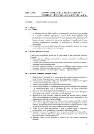 93
TITULO IV. NORMAS PARTICULARES RELATIVAS A
VERTIDOS LÍQUIDOS (AGUAS RESIDUALES).
CAPÍTULO I. DISPOSICIONES GENERALES.
Art. 1. Objetivo
(Art. 7.2.3.A NNSS)
1. La ordenanza tiene por objeto establecer las disposiciones básicas necesarias para que
en el vertido, conducción, tratamiento y control de las aguas residuales, estén
garantizadas en todo momento la salud de las personas, la protección del ambiente y la
preservación de los recursos naturales, así como garantizar una gestión eficaz en
materia de obras y servicios de evacuación, tratamiento y recuperación de aguas
residuales, comprendiendo, igualmente, la financiación de las obras y servicios
mencionados.
2. Es aplicable el presente artículo a todo el término municipal respecto de los vertidos
que se efectúen a la red de colectores municipales.
Art. 2. Gestión del recurso del agua.
A efectos de compatibilizar su uso con la conservación de los ecosistemas tendrá por
finalidad:
1. Disminuir el gasto del agua disminuyendo su consumo o reciclando y rentabilizando al
máximo el suministro.
2. Extraerla con el menor deterioro posible de los ecosistemas sin afectar negativamente a
humedades o acuiferos subterráneos.
3. Devolverla a las aguas naturales en condiciones aceptables con impacto mínimo sobre el
medio, con el mínimo grado de contaminación y tras una adecuada depuración.
4. Realizar la depuración con el menor gasto energético e impacto ecológico.
Art. 3. Criterios para un uso sostenible del agua
1. Mantenimiento y reparación de las conducciones del municipio para evitar pérdidas en
la red, así como el mantenimiento y control de las depuradoras existentes.
2. Reutilización del agua en las instalaciones industriales, siendo la depuración una parte
vinculada a la tecnología de la producción.
3. Reutilización de las aguas en los usos domésticos de las casas.
4. Reutilización de las aguas en espacios públicos o privados, evitando la sobreevaporación
y el encharcamiento para evitar la salinización del suelo. Las fuentes ornamentales
deben estar previstas de mecanismos de recirculación.
5. Reducir en los usos domésticos el consumo de agua y el de contaminantes: detergentes,
lejías, productos de limpieza, insecticidas o tóxicos en general.
6. Depuración de aguas residuales cuando sea posible por métodos blandos: lagunaje,
filtros verdes o biológicos, impulsando la investigación y la innovación tecnológica para
el tratamiento terciario de las aguas residuales.
7. Valorar el costo real del abastecimiento del agua en el municipio, realizando un cálculo
de los recursos disponibles, de la incidencia de su utilización y transporte en el medio
ambiente, haciendo finalmente un balance para determinar el consumo máximo de agua
del que puede disponerse, tanto de aguas superficiales como subterráneas.
8. Valorar lo que cuenta descontaminar el agua y haciendo pagar al consumidor
correspondiente -no al contribuyente- la depuración del agua que utiliza.
9. Recuperar arroyos y la vegetación de sus cauces, evitando la desforestación y
previniendo incendios. Al mismo tiempo, dicha recuperación debe servir para la
creación de sendas e itinerarios naturales.
10. Desarrollar proyectos que posibiliten el reciclaje del agua residual debidamente
depurada.
 