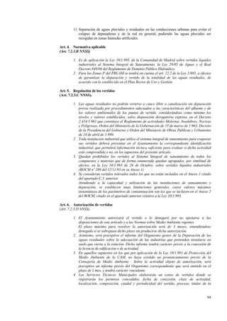 94
11. Separación de aguas pluviales y residuales en las conducciones urbanas para evitar el
colapso de depuradoras y de la red en general, pudiendo las aguas pluviales ser
recogidas en zonas húmedas artificiales.
Art. 4. Normativa aplicable
(Art. 7.2.3.B NNSS)
1. Es de aplicación la Ley 10/1.993, de la Comunidad de Madrid sobre vertidos líquidos
industriales al Sistema Integral de Saneamiento, la Ley 29/85 de Aguas y el Real
Decreto 849/86 del Reglamento de Dominio Público Hidraúlico.
2. Para las Zonas P del PRCAM se tendrá en cuenta el art. 22.2 de la Ley 1/985, a efectos
de garantizar la depuración y vertido de la totalidad de las aguas residuales, de
acuerdo con lo establecido en el Plan Rector de Uso y Gestión.
Art. 5. Regulación de los vertidos
(Art. 7.2.3.C NNSS).
1. Las aguas residuales no podrán verterse a cauce libre o canalización sin depuración
previa realizada por procedimientos adecuados a las características del afluente y de
los valores ambientales de los puntos de vertido, considerándose como mínimo los
niveles y valores establecidos, salvo disposición derogatoria expresa, en el Decreto
2.414/1.961 que constituye el Reglamento de actividades Molestas, Insalubres, Nocivas
y Peligrosas, Orden del Ministerio de la Gobernación de 15 de marzo de 1.963, Decreto
de la Presidencia del Gobierno y Orden del Ministerio de Obras Públicas y Urbanismo
de 14 de abril de 1.980.
2. Toda instalación industrial que utilice el sistema integral de saneamiento para evaporar
sus vertidos deberá presentar en el Ayuntamiento la correspondiente identificación
industrial, que permitirá información técnica suficiente para evaluar si dicha actividad
está comprendida o no, en los supuestos del presente artículo.
3. Quedan prohibidos los vertidos al Sistema Integral de saneamiento de todos los
compuestos y materias que de forma enumerada quedan agrupados, por similitud de
efectos, en la Ley 10/1.993 de 26 de Octubre, sobre vertidos líquidos industriales
(BOCM nº 269 del 12/11/93 en su Anexo 1)
4. Se consideran vertidos tolerados todos los que no están incluidos en el Anexo 1 citado
del apartado C.3. anterior.
Atendiendo a la capacidad y utilización de las instalaciones de saneamiento y
depuración, se establecen unas limitaciones generales, cuyos valores máximos
instantáneos de los parámetros de contaminación son los que se incluyen en el Anexo 2
del BOCM, citado en el apartado anterior relativo a la Ley 10/1.993.
Art. 6. Autorización de vertidos
(Art. 7.2.3.D NNSS).
1. El Ayuntamiento autorizará el vertido o lo denegará por no ajustarse a las
disposiciones de este artículo y a las Normas sobre Medio Ambiente vigentes.
El plazo máximo para resolver la autorización será de 3 meses, entendiéndose
denegado si se sobrepasa dicho plazo sin producirse dicha autorización.
2. Asimismo, será preceptivo el informe del Organismo gestor de la Depuración de las
aguas residuales sobre la adecuación de las industrias que pretendan instalarse en
suelo que vierta a la estación. Dicho informe tendrá carácter previo a la concesión de
la licencia de edificación o de actividad.
3. En aquellos supuestos en los que por aplicación de la Ley 10/1.991 de Protección del
Medio Ambiente de la CAM, no haya existido un pronunciamiento previo de la
Consejería de Medio Ambiente. Sobre la actividad objeto de autorización, será
preceptivo un informe previo del Organismo correspondiente que será emitido en el
plazo de 1 mes, y tendrá carácter vinculante.
4. Los Servicios Técnicos Municipales elaborarán un censo de vertidos donde se
registrarán los permisos concedidos, fecha de concesión, clase de actividad,
localización, composición, caudal y periodicidad del vertido, proceso, titular de la
 