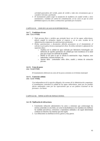 95
actividad generadora del vertido, punto de vertido y toda otra circunstancia que se
considere relevante y pertinente.
5. El Ayuntamiento podrá exigir la instalación de medidores de caudal vertido y otros
instrumentos y medidas de control de contaminación, en los casos en que no existe
fiabilidad respecto a los datos o estimaciones aportados por el usuario.
CAPÍTULO II. USOS DE LAS AGUAS SUBTERRÁNEAS.
Art. 7. Condiciones de uso
(Art. 7.2.4.A NNSS)
1. Toda persona física y jurídica que pretenda hacer uso de las aguas subterráneas,
deberá cumplir la normativa vigente al respecto y, en su caso, recabar de la
Administración competente las autorizaciones pertinentes.
2. Dichas autorizaciones o documentos deberán presentarse en el Ayuntamiento al
solicitar la preceptiva licencia municipal de obras. En dicha solicitud se adjuntarán los
siguientes datos:
• Analítica de la calidad de agua realizada por laboratorio homologado con
definición de aquellos parámetros de calidad que tiene incidencia en la salud
para que el agua sea calificada de potable.
• Definir el uso para el que se solicita la autorización: riego, limpieza, usos
industriales, consumo humano, etc.
• Aportar datos contrastados sobre aforo, caudal y sistema de extracción
previsto.
Art. 8. Censo de pozos
(Art. 7.2.4.B NNSS)
El Ayuntamiento elaborará un censo de los pozos existentes en el término municipal.
Art. 9. Control de calidad.
(Art. 7.2.4.C NNSS).
Con independencia de la sujeción obligada a las normas de la Administración competente,
el Ayuntamiento controlará la calidad de las aguas subterráneas, tanto por los posibles
efectos ambientales como por las repercusiones que su uso pudiera ocasionar en las
personas o los bienes.
CAPÍTULO III. TIPIFICACIÓN DE INFRACCIONES.
Art. 10. Tipificación de infracciones.
1. Constituirán infracción administrativa los actos u omisiones que contravengan las
normas contenidas en este título, así como la desobediencia a los mandatos de establecer
las medidas preventivas, correctoras o reparadoras señaladas o de seguir determinada
conducta en relación a las materias que éste regula.
2. Las infracciones se clasifican en leves, graves y muy graves.
 