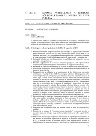 97
TITULO V. NORMAS PARTICULARES A RESIDUOS
SÓLIDOS URBANOS Y LIMPIEZA DE LA VÍA
PÚBLICA
CAPITULO I. GESTION DE LOS RESIDUOS SÓLIDOS URBANOS.
SECCION I . DISPOSICIONES GENERALES.
Art. 1. Objetivo.
(Art. 7.2.2.A NNSS).
El objeto de estas Normas es la ordenación y vigilancia de la recogida y tratamiento de los
residuos, en orden a la protección del medio ambiente y el aprovechamiento de los mismos
mediante la adecuada recuperación de los recursos en ellos contenidos.
Art. 2. Criterios para evaluar el grado de sostenibilidad de la gestión de RSU.
1. Existencia de un Plan Integral de Gestión que contemple los objetivos antes señalados
para la prevención, reutilización, reciclaje y disposición o destino final de los R.S.U; el
plan debe adecuarse a las circunstancias locales de producción y consumo y considerar
el impacto ambiental global, incluido los consumos de agua, energía y otros recursos.
2. Capacidad del plan, en sus planteamientos y posiblidades de realización, para ser
extendido a otras poblaciones.
3. Prioridad a la prevención de los residuos -sobre todo peligrosos- y a la separación de la
materia orgánica fermentable para su transformación en compost de alta calidad.
4. Integración en el proceso de compostaje de los lodos de depuración de aguas residuales.
5. El plan debe contemplar el aprovechamiento de los escombros de obras o derribos y de
las tierras de excavación.
6. Participación de la población en el cumplimiento de los objetivos de prevención,
reutilización y reciclaje de los R.S.U. Las recogidas selectivas deberán permitir a los
vecinos la presentación por separado de al menos las fracciones siguientes: residuos de
vidrio, papel y cartón, textiles y voluminosos. Se debe planificar la introducción de los
conceptos de prevención, reutilización y reciclaje en la educación primaria y secundaria;
esta introducción se deberá llevar a cabo mediante experiencias previas y voluntarias por
parte de los responsables de los centros de enseñanza y deberá tener un amplio
contenido experimental y práctico. Las recogidas selectivas deberán permitir a los
vecinos la presentación por separado de al menos las fracciones siguientes: residuos de
vidrio, papel y cartas, textiles y voluminosos, orgánicos y vegetales, así como la
recogida de pilas tanto en los recipientes que el Ayuntamiento puede disponer al efecto
como en los propios locales comerciales donde se expendan; regulando la recogida
periódica por los servicios municipales u otros que se contraten específicamente.
7. Integregación de los materiales recuperados de carácter inerte en la industria local -si
ello fuera posible- recicladora, mejorando, si fuere necesario, el nivel técnico y
ecológico -elaborando el “ecobalance” de los procesos de reciclaje- de la misma. El
objetivo debería de ser conseguir un aumento del empleo local asociado a los programas
de recogida selectiva y reciclaje y contribuir a la disminución de la dependencia exterior
en lo que a residuos se refiere.
8. Establecer una metodología fiable que permita evaluar el nivel de recuperación y
reciclaje.
9. Fomento de la creación de “empresas sociales marginales”, o concierto con las ya
existentes para que se hagan cargo de la recogida selectiva de todos o parte de los
residuos.
10. Elaborar una metodología que permita la evaluación de la participación ciudadana en
los procesos de prevención, separación en origen de las diferentes fracciones de los
R.S.U y presentación para su recogida selectiva. Este análisis debería permitir el
establecimiento de pautas de consumo y relación con la ciudad más respetuosas con el
 