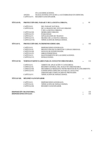 4
EN LAS EDIFICACIONES.
ANEXO: FICHAS JUSTIFICATIVAS DE LA ACCESIBILIDAD EN EDIFICIOS.
CAPÍTULO V. RÉGIMEN SANCIONADOR.
TÍTULO IX. PROTECCIÓN DEL PAISAJE Y DE LA ESCENA URBANA. ... 99
CAPÍTULO I. DEL PAISAJE NATURAL.
CAPÍTULO II. DE LA IMAGEN DEL NÚCLEO URBANO
Y DE LA ESCENA URBANA.
CAPÍTULO III. MOBILIARIO URBANO.
CAPÍTULO IV. PUBLICIDAD
CAPÍTULO V. SEÑALIZACIÓN DE TRÁFICO
CAPÍTULO VI. MEJORA DE LA ESCENA URBANA.
CAPÍTULO VII. TIPIFICACIÓN DE INFRACCIONES.
TÍTULO X. PROTECCIÓN DEL PATRIMONIO EDIFICADO. ... 105
CAPÍTULO I. DISPOSICIONES GENERALES.
CAPÍTULO II. PROTECCIÓN DE ELEMENTOS Y ZONAS URBANAS.
CAPÍTULO III. NIVELES DE INTERVENCIÓN.
CAPÍTULO IV. OBRAS PERMITIDAS.
CAPÍTULO V. MANTENIMIENTO DE LAS EDIFICACIONES.
CAPÍTULO VI. INFRACCIONES.
TÍTULO XI. NORMAS PARTICULARES PARA EL SUELO NO URBANIZABLE. ... 114
CAPÍTULO I. ÁMBITO DE APLICACIÓN Y CATEGORÍAS.
CAPÍTULO II. RÉGIMEN GENERAL DEL SUELO NO URBANIZABLE.
CAPÍTULO III. DESARROLLO MEDIANTE INSTRUMENTOS DE PLANEAMIENTO.
CAPÍTULO IV. CONDICIONES ESPECÍFICAS PARA EL SUELO NO
URBANIZABLE ESPECIALMENTE PROTEGIDO.
CAPÍTULO V. TIPIFICACIÓN DE INFRACCIONES.
TÍTULO XII. RÉGIMEN SANCIONADOR ... 121
CAPÍTULO I. DISPOSICIONES GENERALES.
CAPÍTULO II. TIPIFICACIÓN DE INFRACCIOINES.
CAPÍTULO III. RÉGIMEN SANCIONADOR.
DISPOSICIÓN TRANSITORIA. ... 126
DISPOSICIONES FINALES ... 126
 