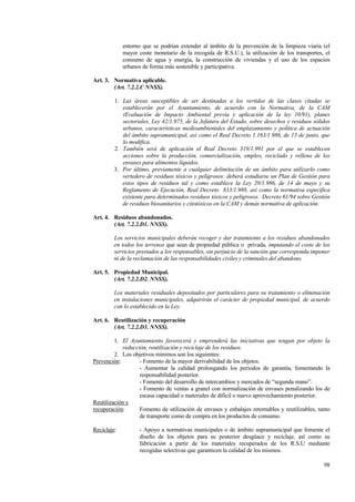 98
entorno que se podrían extender al ámbito de la prevención de la limpieza viaria (el
mayor coste monetario de la recogida de R.S.U.), la utilización de los transportes, el
consumo de agua y energía, la construcción de viviendas y el uso de los espacios
urbanos de forma más sostenible y participativa.
Art. 3. Normativa aplicable.
(Art. 7.2.2.C NNSS).
1. Las áreas susceptibles de ser destinadas a los vertidos de las clases citadas se
establecerán por el Ayuntamiento, de acuerdo con la Normativa, de la CAM
(Evaluación de Impacto Ambiental previa y aplicación de la ley 10/91), planes
sectoriales, Ley 42/1.975, de la Jefatura del Estado, sobre desechos y residuos sólidos
urbanos, características medioambientales del emplazamiento y política de actuación
del ámbito supramunicipal, así como el Real Decreto 1.163/1.986, de 13 de junio, que
lo modifica.
2. También será de aplicación el Real Decreto 319/1.991 por el que se establecen
acciones sobre la producción, comercialización, empleo, reciclado y relleno de los
envases para alimentos líquidos.
3. Por último, previamente a cualquier delimitación de un ámbito para utilizarlo como
vertedero de residuos tóxicos y peligrosos: deberá estudiarse un Plan de Gestión para
estos tipos de residuos tal y como establece la Ley 20/1.986, de 14 de mayo y su
Reglamento de Ejecución, Real Decreto 833/1.988, así como la normativa específica
existente para determinados residuos tóxicos y peligrosos. Decreto 61/94 sobre Gestión
de residuos biosanitarios y citotóxicos en la CAM y demás normativa de aplicación.
Art. 4. Residuos abandonados.
(Art. 7.2.2.D1. NNSS).
Los servicios municipales deberán recoger y dar tratamiento a los residuos abandonados
en todos los terrenos que sean de propiedad pública o privada, imputando el coste de los
servicios prestados a los responsables, sin perjuicio de la sanción que corresponda imponer
ni de la reclamación de las responsabilidades civiles y criminales del abandono.
Art. 5. Propiedad Municipal.
(Art. 7.2.2.D2. NNSS).
Los materiales residuales depositados por particulares para su tratamiento o eliminación
en instalaciones municipales, adquirirán el carácter de propiedad municipal, de acuerdo
con lo establecido en la Ley.
Art. 6. Reutilización y recuperación
(Art. 7.2.2.D3. NNSS).
1. El Ayuntamiento favorecerá y emprenderá las iniciativas que tengan por objeto la
reducción, reutilización y reciclaje de los residuos.
2. Los objetivos mínimos son los siguientes:
Prevención: - Fomento de la mayor derivabilidad de los objetos.
- Aumentar la calidad prolongando los periodos de garantía, fomentando la
responsabilidad posterior.
- Fomento del desarrollo de intercambios y mercados de “segunda mano”.
- Fomento de ventas a granel con normalización de envases penalizando los de
escasa capacidad o materiales de díficil o nuevo aprovechamiento posterior.
Reutilización y
recuperación: Fomento de utilización de envases y enbalajes retornables y reutilizables, tanto
de transporte como de compra en los productos de consumo.
Reciclaje: - Apoyo a normativas municipales o de ámbito supramunicipal que fomente el
diseño de los objetos para su posterior desgüace y reciclaje, así como su
fabricación a partir de los materiales recuperados de los R.S.U mediante
recogidas selectivas que garanticen la calidad de los mismos.
 