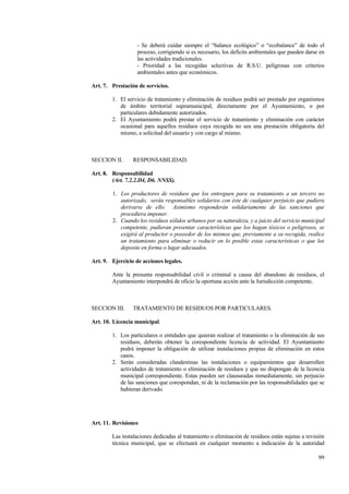 99
- Se deberá cuidar siempre el “balance ecológico” o “ecobalance” de todo el
proceso, corrigiendo si es necesario, los deficits ambientales que pueden darse en
las actividades tradicionales.
- Prioridad a las recogidas selectivas de R.S.U. peligrosas con criterios
ambientales antes que económicos.
Art. 7. Prestación de servicios.
1. El servicio de tratamiento y eliminación de residuos podrá ser prestado por organismos
de ámbito territorial supramunicipal, directamente por el Ayuntamiento, o por
particulares debidamente autorizados.
2. El Ayuntamiento podrá prestar el servicio de tratamiento y eliminación con carácter
ocasional para aquellos residuos cuya recogida no sea una prestación obligatoria del
mismo, a solicitud del usuario y con cargo al mismo.
SECCION II. RESPONSABILIDAD.
Art. 8. Responsabilidad
(Art. 7.2.2.D4, D6. NNSS).
1. Los productores de residuos que los entreguen para su tratamiento a un tercero no
autorizado, serán responsables solidarios con éste de cualquier perjuicio que pudiera
derivarse de ello. Asimismo responderán solidariamente de las sanciones que
procediera imponer.
2. Cuando los residuos sólidos urbanos por su naturaleza, y a juicio del servicio municipal
competente, pudieran presentar características que los hagan tóxicos o peligrosos, se
exigirá al productor o poseedor de los mismos que, previamente a su recogida, realice
un tratamiento para eliminar o reducir en lo posible estas características o que los
deposite en forma o lugar adecuados.
Art. 9. Ejercicio de acciones legales.
Ante la presunta responsabilidad civil o criminal a causa del abandono de residuos, el
Ayuntamiento interpondrá de oficio la oportuna acción ante la Jurisdicción competente.
SECCION III. TRATAMIENTO DE RESIDUOS POR PARTICULARES.
Art. 10. Licencia municipal.
1. Los particulares o entidades que quieran realizar el tratamiento o la eliminación de sus
residuos, deberán obtener la corespondiente licencia de actividad. El Ayuntamiento
podrá imponer la obligación de utilizar instalaciones propias de eliminación en estos
casos.
2. Serán consideradas clandestinas las instalaciones o equipamientos que desarrollen
actividades de tratamiento o eliminación de residuos y que no dispongan de la licencia
municipal correspondiente. Estas pueden ser clausuradas inmediatamente, sin perjuicio
de las sanciones que corespondan, ni de la reclamación por las responsabilidades que se
hubieran derivado.
Art. 11. Revisiones
Las instalaciones dedicadas al tratamiento o eliminación de residuos están sujetas a revisión
técnica municipal, que se efectuará en cualquier momento a indicación de la autoridad
 