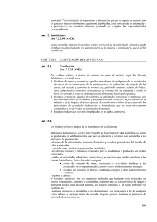 100
municipal. Toda instalación de tratamiento o eliminación que no se explote de acuerdo con
las garantias técnico-ambientales legalmente establecidas, será considerada no autorizada y
se procederá a su inmediata clausura, pudiendo ser exigidas las responsabilidades
correspondientes.
Art. 12. Prohibiciones
(Art. 7.2.2.D5. NNSS).
Queda prohibido evacuar los residuos sólidos por la red de alcantarillado. Asimismo queda
prohibido su almcenamiento y/o depósito fuera de los lugares o contenedores, que a tal fin
establezcan.
CAPÍTULO II. CLASIFICACIÓN DE LOS RESIDUOS.
Art. 13.1. Clasificación.
(Art. 7.2.2.B. NNSS).
Los residuos sólidos, a efectos de orientar su punto de vertido, según las Normas
Subsidiarias, se clasifican en:
1. Residuos de tierras y escombros:Aquellos procedentes de cualquiera de las actividades
del secor de la construcción, de la urbanización y la edificación, del desecho de las
obras, del vaciado y desmonte de terenos, etc., pudiendo contener, además de áridos,
otros componentes y elementos de materiales de construcción. Su transporte y vertido se
hará con arreglo a lo que se disponga en una Ordenanza Municipal específica.
2. Residuos orgánicos: aquellos procedentes de actividades domésticas y orgánicas, que
no contienen tierras ni escombros, y en general no son radiactias, ni procedentes de la
minería o de la limpieza de fosas sépticas. Se consideran excluidos de este apartado los
procedentes de actividades industriales y hospitalarias que no sean estrictamente
asimilables a los derivados de actividades domésticas
3. Residuos industriales y los no contemplados en los apdos. anteriores.
Art. 13.2.
Los residuos sólidos a efectos de su procedencia se clasifican en:
a)Residuos domiciliarios. Son los que proceden de la normal actividad doméstica, así como
los producidos en establecimientos que, por su naturaleza y volumen son asimilables a los
anteriores. Se pueden citar:
- desehos de la alimentación, consumo doméstico y residuos procedentes del barrido de
calles y viviendas.
- restos de poda y jardinería, en pequeñas cantidades.
- envoltorios, envases y embalajes rechazados por los ciudadanos o producidos en locales
comerciales.
- residos de actividades industriales, comerciales y de servicios que puedan asimilarse a las
basuras domiciliarias. Entre ellos cabe consignar:
• restos de consumo de bares, restaurantes y actividades similares y los
producidos en los supermercados, autoservicios y establecimientos análogos.
• residuos del consumo en hoteles, residencias, colegios y otros establecimientos
similares.
- escorias y cenizas.
b) Residuos sanitarios. Son los materiales residuales que habiendo sido producidos en
centros hospitalarios, sanitarios o asimilables, presenten por las características de origen o
naturaleza riesgos para la salud humana, los recursos naturales o el medio ambiente. Se
clasifican en:
- residuos ordinarios o asimilables a los domiciliarios: son semejantes a los de cualquier
centro urbano, e incluyen restos de comida, limpieza general, residuos de jardinería de
actividad administrativa, etc.
 