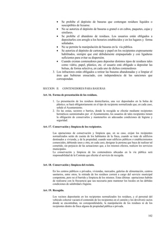 102
• Se prohibe el depósito de basuras que contengan residuos líquidos o
susceptibles de licuarse.
• No se autoriza el depósito de basuras a granel o en cubos, paquetes, cajas y
similares.
• Se prohibe el abandono de residuos. Los usuarios están obligados a
depositarlos con arreglo a los horarios establecidos y en los lugares y forma
señalados.
• No se permite la manipulación de basuras en la vía pública.
• Se autoriza el depósito de cartonaje y papel en los recipientes expresamente
habilitados, siempre que esté debidamente empaquetado y con ligaduras
suficientes para evitar su dispersión.
• Cuando existan contenedores para depositar distintos tipos de residuos tales
como vidrio, papel, plástico, etc. el usuario está obligado a depositar las
bolsas, de forma selectiva, en cada uno de dichos contenedores
3. Los infractores están obligados a retirar las basuras abandonadas y a limpiar el
área que hubieran ensuciado, con independencia de las sanciones que
correspondan.
SECCION II. CONTENEDORES PARA BASURAS
Art. 16. Forma de presentación de los residuos.
1. La presentación de los residuos domiciliarios, una vez depositados en la bolsa de
plástico, se hará obligatoriamente en el tipo de recipiente normalizado que, en cada caso,
señale el Ayuntamiento.
2. En las zonas, sectores o barrios, donde la recogida se efectúe mediante recipientes
herméticos suministrados por el Ayuntamiento, los usuarios de tales recipientes tienen
la obligación de conservarlos y mantenerlos en adecuadas condiciones de higiene y
seguridad.
Art. 17. Conservación y limpieza de los recipientes.
Las operaciones de conservación y limpieza que, en su caso, exijan los recipientes
normalizados serán de cuenta de los habitantes de la finca, cuando se trate de edificios
destinados a vivienda, y de la propiedad, cuando sean edificios públicos o establecimientos
comerciales, debiendo unos y otra, en cada caso, designar la persona que haya de realizar tal
cometido, sin perjuicio de las actuaciones que, a los mismos efectos, realicen los servicios
municipales.
La conservación y limpieza de los contenedores ubicadas en la vía pública será
responsabilidad de la Contrata que efectúe el servicio de recogida.
Art. 18. Conservación y limpieza del recinto.
En los centros públicos o privados, viviendas, mercados, galerías de alimentación, centros
sanitarios, entre otros, la retirada de los residuos correrá a cargo del servicio municipal
competente, pero no el barrido y limpieza de los mismos. Estas últimas operaciones habrán
de realizarse con la frecuencia que sea necesaria para mantener los locales en las debidas
condiciones de salubridad e higiene.
Art. 19. Recogida.
Los vecinos depositarán en los recipientes normalizados los residuos, y el personal del
vehículo colector vaciará el contenido de los recipientes en el camión y los devolverá vacíos
donde se encontraban, no corespondiéndole, la manipulación de los residuos ni de los
recipientes dentro de finca alguna de propiedad pública o privada.
 