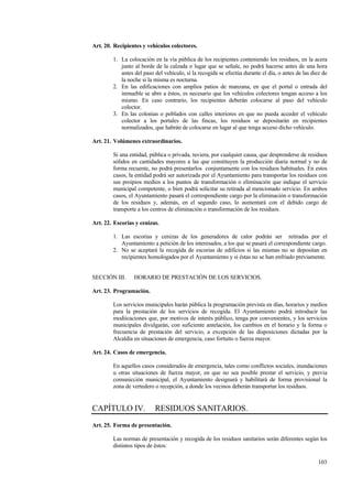 103
Art. 20. Recipientes y vehículos colectores.
1. La colocación en la vía pública de los recipientes conteniendo los residuos, en la acera
junto al borde de la calzada o lugar que se señale, no podrá hacerse antes de una hora
antes del paso del vehículo, si la recogida se efectúa durante el día, o antes de las diez de
la noche si la misma es nocturna.
2. En las edificaciones con amplios patios de manzana, en que el portal o entrada del
inmueble se abre a éstos, es necesario que los vehículos colectores tengan acceso a los
mismo. En caso contrario, los recipientes deberán colocarse al paso del vehículo
colector.
3. En las colonias o poblados con calles interiores en que no pueda acceder el vehículo
colector a los portales de las fincas, los residuos se depositarán en recipientes
normalizados, que habrán de colocarse en lugar al que tenga acceso dicho vehículo.
Art. 21. Volúmenes extraordinarios.
Si una entidad, pública o privada, tuviera, por cualquier causa, que desprenderse de residuos
sólidos en cantidades mayores a las que constituyen la producción diaria normal y no de
forma recuente, no podrá presentarlos conjuntamente con los residuos habituales. En estos
casos, la entidad podrá ser autorizada por el Ayuntamiento para transportar los residuos con
sus proipios medios a los puntos de transformación o eliminación que indique el servicio
municipal competente, o bien podrá solicitar su retirada al mencionado servicio. En ambos
casos, el Ayuntamiento pasará el correspondiente cargo por la eliminación o transformación
de los residuos y, además, en el segundo caso, lo aumentará con el debido cargo de
transporte a los centros de eliminación o transformación de los residuos.
Art. 22. Escorias y cenizas.
1. Las escorias y cenizas de los generadores de calor podrán ser retiradas por el
Ayuntamiento a petición de los interesados, a los que se pasará el correspondiente cargo.
2. No se aceptará la recogida de escorias de edificios si las mismas no se depositan en
recipientes homologados por el Ayuntamiento y si éstas no se han enfriado previamente.
SECCIÓN III. HORARIO DE PRESTACIÓN DE LOS SERVICIOS.
Art. 23. Programación.
Los servicios municipales harán pública la programación prevista en días, horarios y medios
para la prestación de los servicios de recogida. El Ayuntamiento podrá introducir las
modiicaciones que, por motivos de interés público, tenga por convenientes, y los servicios
municipales divulgarán, con suficiente antelación, los cambios en el horario y la forma o
frecuencia de prestación del servicio, a excepción de las disposiciones dictadas por la
Alcaldía en situaciones de emergencia, caso fortuito o fuerza mayor.
Art. 24. Casos de emergencia.
En aquellos casos considerados de emergencia, tales como conflictos sociales, inundaciones
u otras situaciones de fuerza mayor, en que no sea posible prestar el servicio, y previa
comunicción municipal, el Ayuntamiento designará y habilitará de forma provisional la
zona de vertedero o recepción, a donde los vecinos deberán transportar los residuos.
CAPÍTULO IV. RESIDUOS SANITARIOS.
Art. 25. Forma de presentación.
Las normas de presentación y recogida de los residuos sanitarios serán diferentes según los
distintos tipos de éstos:
 
