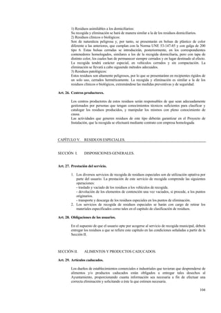 104
1) Residuos asimilables a los domiciliarios:
Su recogida y eliminación se hará de manera similar a la de los residuos domiciliarios.
2) Residuos clínicos o biológicos:
Son de naturaleza peligrosa y, por tanto, se presentarán en bolsas de plástico de color
diferente a las anteriores, que cumplan con la Norma UNE 53-147-85 y con galga de 200
tipo 6. Estas bolsas cerradas se introducirán, posteriormente, en los correspondientes
contenedores homologados, similares a los de la recogida domiciliaria, pero con tapa de
distinto color, los cuales han de permanecer siempre cerrados y en lugar destinado al efecto.
La recogida tendrá carácter especial, en vehículos cerrados y sin compactación. La
eliminación se llevará a cabo siguiendo métodos adecuados.
3) Residuos patológicos:
Estos residuos son altamente peligrosos, por lo que se presentaránn en recipientes rígidos de
un solo uso, cerrados herméticamente. La recogida y eliminación es similar a la de los
residuos clínicos o biológicos, extremándose las medidas preventivas y de seguridad.
Art. 26. Centros productores.
Los centros productores de estos residuos serán responsables de que sean adecuadamente
gestionados por personas que tengan conocimientos técnicos suficientes para clasificar y
catalogar los residuos producidos, y manipular los mismos con pleno conocimiento de
causa.
Las actividades que generen residuos de este tipo deberán garantizar en el Proyecto de
Instalación, que la recogida se efectuará mediante contrato con empresa homologada.
CAPÍTULO V. RESIDUOS ESPECIALES.
SECCIÓN I. DISPOSICIONES GENERALES.
Art. 27. Prestación del servicio.
1. Los diversos servicios de recogida de residuos especiales son de utilización optativa por
parte del usuario. La prestación de este servicio de recogida comprende las siguientes
operaciones:
- traslado y vaciado de los residuos a los vehículos de recogida.
- devolución de los elementos de contención una vez vaciados, si procede, a los puntos
originarios.
- transporte y descarga de los residuos especiales en los puntos de eliminación.
2. Los servicios de recogida de residuos especiales se harán con cargo de retirar los
materiales especificados como tales en el capítulo de clasificación de residuos.
Art. 28. Obligaciones de los usuarios.
En el supuesto de que el usuario opte por acogerse al servicio de recogida municipal, deberá
entregar los residuos a que se refiere este capítulo en las condiciones señaladas a partir de la
Sección II.
SECCIÓN II. ALIMENTOS Y PRODUCTOS CADUCADOS.
Art. 29. Artículos caducados.
Los dueños de establecimientos comerciales e industriales que tuvieran que desprenderse de
alimentos y/o productos caducados están obligados a entregar tales desechos al
Ayuntamiento, proporcionando cuanta información sea necesaria a fin de efectuar una
correcta eliminación y solicitando a éste la que estimen necesaria.
 