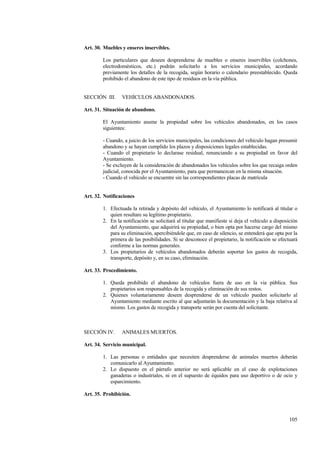 105
Art. 30. Muebles y enseres inservibles.
Los particulares que deseen desprenderse de muebles o enseres inservibles (colchones,
electrodomésticos, etc.) podrán solicitarlo a los servicios municipales, acordando
previamente los detalles de la recogida, según horario o calendario preestablecido. Queda
prohibido el abandono de este tipo de residuos en la vía pública.
SECCIÓN III. VEHÍCULOS ABANDONADOS.
Art. 31. Situación de abandono.
El Ayuntamiento asume la propiedad sobre los vehículos abandonados, en los casos
siguientes:
- Cuando, a juicio de los servicios municipales, las condiciones del vehículo hagan presumir
abandono y se hayan cumplido los plazos y disposiciones legales establecidas.
- Cuando el propietario lo declarase residual, renunciando a su propiedad en favor del
Ayuntamiento.
- Se excluyen de la consideración de abandonados los vehículos sobre los que recaiga orden
judicial, conocida por el Ayuntamiento, para que permanezcan en la misma situación.
- Cuando el vehículo se encuentre sin las correspondientes placas de matrícula
Art. 32. Notificaciones
1. Efectuada la retirada y depósito del vehículo, el Ayuntamiento lo notificará al titular o
quien resultare su legítimo propietario.
2. En la notificación se solicitará al titular que manifieste si deja el vehículo a disposición
del Ayuntamiento, que adquirirá su propiedad, o bien opta por hacerse cargo del mismo
para su eliminación, apercibiéndole que, en caso de silencio, se entenderá que opta por la
primera de las posibilidades. Si se desconoce el propietario, la notificación se efectuará
conforme a las normas generales.
3. Los propietarios de vehículos abandonados deberán soportar los gastos de recogida,
transporte, depósito y, en su caso, eliminación.
Art. 33. Procedimiento.
1. Queda prohibido el abandono de vehículos fuera de uso en la via pública. Sus
propietarios son responsables de la recogida y eliminación de sus restos.
2. Quienes voluntariamente deseen desprenderse de un vehículo pueden solicitarlo al
Ayuntamiento mediante escrito al que adjuntarán la documentación y la baja relativa al
mismo. Los gastos de recogida y transporte serán por cuenta del solicitante.
SECCIÓN IV. ANIMALES MUERTOS.
Art. 34. Servicio municipal.
1. Las personas o entidades que necesiten desprenderse de animales muertos deberán
comunicarlo al Ayuntamiento.
2. Lo dispuesto en el párrafo anterior no será aplicable en el caso de explotaciones
ganaderas o industriales, ni en el supuesto de équidos para uso deportivo o de ocio y
esparcimiento.
Art. 35. Prohibición.
 