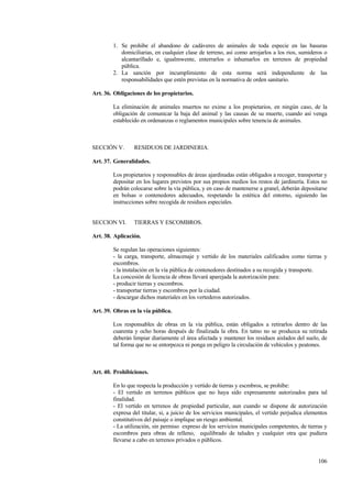 106
1. Se prohibe el abandono de cadáveres de animales de toda especie en las basuras
domiciliarias, en cualquier clase de terreno, así como arrojarlos a los rios, sumideros o
alcantarillado e, igualmwente, enterrarlos o inhumarlos en terrenos de propiedad
pública.
2. La sanción por incumplimiento de esta norma será independiente de las
responsabilidades que estén previstas en la normativa de orden sanitario.
Art. 36. Obligaciones de los propietarios.
La eliminación de animales muertos no exime a los propietarios, en ningún caso, de la
obligación de comunicar la baja del animal y las causas de su muerte, cuando así venga
establecido en ordenanzas o reglamentos municipales sobre tenencia de animales.
SECCIÓN V. RESIDUOS DE JARDINERIA.
Art. 37. Generalidades.
Los propietarios y responsables de áreas ajardinadas están obligados a recoger, transportar y
depositar en los lugares previstos por sus propios medios los restos de jardinería. Estos no
podrán colocarse sobre la vía pública, y en caso de mantenerse a granel, deberán depositarse
en bolsas o contenedores adecuados, respetando la estética del entorno, siguiendo las
instrucciones sobre recogida de residuos especiales.
SECCION VI. TIERRAS Y ESCOMBROS.
Art. 38. Aplicación.
Se regulan las operaciones siguientes:
- la carga, transporte, almacenaje y vertido de los materiales calificados como tierras y
escombros.
- la instalación en la vía pública de contenedores destinados a su recogida y transporte.
La concesión de licencia de obras llevará aparejada la autorización para:
- producir tierras y escombros.
- transportar tierras y escombros por la ciudad.
- descargar dichos materiales en los vertederos autorizados.
Art. 39. Obras en la vía pública.
Los responsables de obras en la vía pública, están obligados a retirarlos dentro de las
cuarenta y ocho horas después de finalizada la obra. En tatno no se produzca su retirada
deberán limpiar diariamente el área afectada y mantener los residuos aislados del suelo, de
tal forma que no se entorpezca ni ponga en peligro la circulación de vehículos y peatones.
Art. 40. Prohibiciones.
En lo que respecta la producción y vertido de tierras y escmbros, se prohíbe:
- El vertido en terrenos públicos que no haya sido expresamente autorizados para tal
finalidad.
- El vertido en terrenos de propiedad particular, aun cuando se dispone de autorización
expresa del titular, si, a juicio de los servicios municipales, el vertido perjudica elementos
constitutivos del paisaje o implique un riesgo ambiental.
- La utilización, sin permiso expreso de los servicios municipales competentes, de tierras y
escombros para obras de relleno, equilibrado de taludes y cualquier otra que pudiera
llevarse a cabo en terrenos privados o públicos.
 