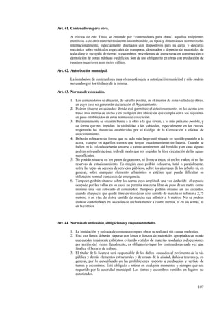 107
Art. 41. Contenedores para obra.
A efectos de este Título se entiende por “contenedores para obras” aquellos recipientes
metálicos o de otro material resistente incombustible, de tipos y dimensiones normalizadas
internacionalmente, especialmente diseñados con dispositivos para su carga y descarga
mecánica sobre vehículos especiales de transporte, destinados a depósito de materiales de
toda clase o recogida de tierras o escombros procedentes de estructuras en construcción o
demolición de obras públicas o edificios. Son de uso obligatorio en obras con producción de
residuos superiores a un metro cúbico.
Art. 42. Autorización municipal.
La instalación de contenedores para obras está sujeta a autorización municipal y sólo podrán
ser usados por los titulares de la misma.
Art. 43. Normas de colocación.
1. Los contenedores se ubicarán, de ser ello posible, en el interior de zona vallada de obras,
en cuyo caso no generarán declaración al Ayuntamiento.
2. Podrán situarse en calzadas: donde esté permitido el estacionamiento, en las aceras con
tres o más metros de ancho y en cualquier otra ubicación que cumpla con n los requisitos
de paso establecidos en estas normas de colocación.
3. Preferentemente se situarán frente a la obra a la que sirvan, a lo más próximo posible, y
de forma que no impidan la visibilidad a los vehículos, especialmente en los cruces,
respetando las distancias establecidas por el Código de la Circulación a efectos de
estacionamiento.
4. Deberán colocarse de forma que su lado más largo esté situado en sentido paralelo a la
acera, excepto en aquellos tramos que tengan estacionamiento en batería. Cuando se
hallen en la calzada deberán situarse a veinte centímetros del bordillo y en caso alguno
podrán sobresalir de éste, todo de modo que no impidan la libre circulación de las aguas
superficiales.
5. No podrán situarse en los pasos de peatones, ni frente a éstos, ni en los vados, ni en las
reservas de estacionamiento. En ningún caso podrán colocarse, total o parcialmente,
sobre las tapas de accesos de servicios públicos, sobre los alcorques de los árboles ni, en
general, sobre cualquier elemento urbanístico o estético que pueda dificultar su
utilización normal o en casos de emergencia.
6. Tampoco podrán situarse sobre las aceras cuya amplitud, una vez deducido el espacio
ocupado por las vallas en su caso, no permita una zona libre de paso de un metro como
mínimo una vez colocado el contenedor. Tampoco podrán situarse en las calzadas,
cuando el espacio que quede libre en vías de un solo sentido de marcha se inferior a 2,75
metros, o en vías de doble sentido de marcha sea inferior a 6 metros. No se podrán
instalar contenedores en las calles de anchura menor a cuatro metros, ni en las aceras, ni
en la calzada.
Art. 44. Normas de utilización, obligaciones y responsabilidades.
1. La instalación y retirada de contenedores para obras se realizará sin causar molestias.
2. Una vez llenos deberán taparse con lonas o lienzos de materiales apropiados de modo
que queden totalmente cubiertos, evitando vertidos de materias residuales o dispersiones
por acción del viento. Igualmente, es obligatorio tapar los contenedores cada vez que
finalice el horario de trabajo.
3. El titular de la licencia será responsable de los daños causados al pavimento de la vía
pública y demás elementos estructurales y de ornato de la ciudad, daños a terceros y, en
general, por lo especificado en las prohibiciones respecto a producción y vertido de
tierras y escombros. Está obligado a retirar en cualquier momento, y siempre que sea
requerido por la autoridad municipal. Las tierras y escombros vertidos en lugares no
autorizados.
 