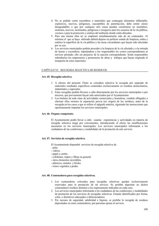 108
4. No se podrán verter escombros o materiales que contengan elementos inflamable,
explosivos, nocivos, peligrosos, susceptibles de putrefacción, debe emitir olores
desagradables o que por cualquier otra causa puedan constituirse en insalubres,
molestos, nocivos, incómodos, peligrosos o inseguros para los usuarios de la vía pública,
vecinos o para la protección y estética del ambiente donde estén ubicados.
5. Para una misma obra no se empleará simultáneamente más de un contenedor. Al
retirarse el que se haya utilizado deberá dejarse en perfecto estado de limpieza, orden y
estética la superficie de la vía pública y las áreas circundantes que hayan sido afectadas
por su uso.
6. Los servicios municipales podrán proceder a la limpieza de la vía afectada y a la retirada
de tierras y escombros, imputándose a los responsables los costos correspondientes al
servicio prestado, ello sin perjuicio de la sanción correspondiente. Serán responsables
subsidiarios los empresarios y promotores de obras y trabajos que hayan originado el
transporte de estos materiales.
CAPÍTULO VI. RECOGIDA SELECTIVA DE RESIDUOS.
Art. 45. Recogida selectiva.
1. A efectos del presente Título se considera selectiva la recogida por separado de
materiales residuales específicos contenidos exclusivamente en residuos domiciliarios,
industriales y especiales.
2. Estas recogidas podrán llevarse a cabo directamente por los servicios municipales o por
terceros, que previamente hayan sido autorizados por el Ayuntamiento.
3. Los titulares de toda clase de actividades comerciales y hosteleras, vendrán obligados a
efectuar ellos mismos la separación previa (en origen) de los residuos, antes de la
recogida en los casos a que se refiere el epígrafe anterior, siguiendo las instrucciones que
oportunamente impartan los servicios municipales.
Art. 46. Organo competente.
El Ayuntamiento podrá llevar a cabo cuantas experiencias y actividades en materia de
recogida selectiva tenga por convenientes, introduciendo al efecto las modificaciones
necesarias en los servicios municipales. Los servicios municipales informarán a los
ciudadanos de las condiciones y modalidades de la prestación de este servicio.
Art. 47. Servicios de recogida selectiva.
El Ayuntamiento dispondrá servicios de recogida selectiva de:
- pilas.
- vidrios.
- papel y cartón.
- colchones, trapos y fibras en general.
- otros elementos reciclables.
- plásticos, metales y bricks.
- restos vegetales y podas.
Art. 48. Contenedores para recogidas selectivas.
1. Los contenedores colocados para recogidas selectivas quedan exclusivamente
reservados para la prestación de tal servicio. Se prohíbe depositar en dichos
contenedores residuos distintos a los expresamente indicados en cada caso.
2. Los servicios municipales informarán a los ciudadanos de las condiciones y modalidades
de prestación de los servicios de recogidas selectivas. Estarán identificados por forma,
color, o distintivos adecuados o diferenciadores.
3. Por razones de seguridad, salubridad e higiene, se prohíbe la recogida de residuos
depositados en estos contenedores, por personas ajenas al servicio.
 