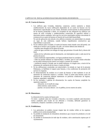 109
CAPÍTULO VII. INSTALACIONES FIJAS PARA RECOGIDA DE RESIDUOS.
Art. 49. Cuartos de basuras.
1. Los edificios para viviendas, industrias, comercios, centros sanitarios y demás
establecimientos de nueva edificación dispondrán de un cuarto de basuras con las
dimensiones especificadas en este Título, destinado exclusivamente al almacenamiento
de las basuras producidas a diario. Se exceptúan de esta obligación los edificios con
menos de ocho viviendas y establecimientos comerciales de superficie inferior a
doscientos metros cuadrados, salvo que los servicios municipales estimen conveniente la
existencia de un cuarto de basuras en función de la actividad desarrollada.
No será de aplicación este artículo a los edificios existentes con anterioridad a la entrada
en vigor de esta ordenanza, cuando hubiera impedimentos constructivos que
imposibiliten su ejecución.
2. En los edificios para viviendas, el cuarto de basuras estará situado cerca del portal, con
salida por el mismo o por el garaje a la calle. Asi mismo deberá estar dotado de:
- sumidero para desagüe de las aguas de lavado.
- grifos de agua corriente con mangas de riego que permitan el lavado fácil y directo del
local.
- puntos de luz suficientes para la iluminación, con interruptores junto a cada una de las
puertas de acceso.
- suelos totalmente impermeables, con ligera pendiente hasta los sumideros.
- todas las paredes deberán ser impermeables y lavables, para lo cual estarán enlucidas
en una altura mínima de dos metros con azulejo o mortero de cemento.
- ventilación natural o forzada, que no podrá realizarse, en ningún caso, a través de las
chimeneas de ventilación de los aseos y cuartos de baño.
3. En las edificaciones construidas con anterioridad a la entrada en vigor de la presente
Ordenanza, se habilitará el espacio para basuras, si las condiciones de prestación del
servicio lo exigieran.
4. El almacenamiento de residuos en el cuarto de basuras se hará mediante el uso de
elementos de contención estancos y cerrados. Tanto el cuarto para basuras como los
elementos de contención deberán mantenerse en perfectas condiciones de higiene,
limpieza, seguridad y salubridad.
5. En los mercados y galerías de alimentación, los cuartos de basuras cumplirán los
siguientes requisitos:
- ubicación: en el muelle de carga.
- altura mínima: cuatro metros.
- puertas: con acceso directo a la vía pública, de tres metros de ancho.
Art. 50. Dimensiones.
La dimensión de los cuartos de basura será:
Un metro cuadrado cada seis viviendas o fracción, o un metro cuadrado cada doscientos
metros cuadrados para locales de uso diferente a viviendas, debiendo garantizar su
ventilación y limpieza (sumidero y toma de agua).
Art. 51. Prohibiciones.
1. Los particulares no podrán evacuar ningún tipo de residuo sólido en los registros
públicos de la red de alcantarillado.
2. Se prohibe la instalación de trituradores domésticos que evacuen los productos a la red
de saneamiento.
3. Se prohibe la incineración de todo tipo de residuos, salvo autorización expresa por el
Ayuntamiento.
 