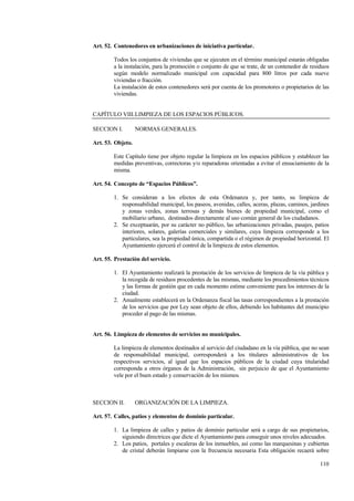 110
Art. 52. Contenedores en urbanizaciones de iniciativa particular.
Todos los conjuntos de viviendas que se ejecuten en el término municipal estarán obligadas
a la instalación, para la promoción o conjunto de que se trate, de un contenedor de residuos
según modelo normalizado municipal con capacidad para 800 litros por cada nueve
viviendas o fracción.
La instalación de estos contenedores será por cuenta de los promotores o propietarios de las
viviendas.
CAPÍTULO VIII.LIMPIEZA DE LOS ESPACIOS PÚBLICOS.
SECCION I. NORMAS GENERALES.
Art. 53. Objeto.
Este Capítulo tiene por objeto regular la limpieza en los espacios públicos y establecer las
medidas preventivas, correctoras y/o reparadoras orientadas a evitar el ensuciamiento de la
misma.
Art. 54. Concepto de “Espacios Públicos”.
1. Se consideran a los efectos de esta Ordenanza y, por tanto, su limpieza de
responsabilidad municipal, los paseos, avenidas, calles, aceras, plazas, caminos, jardines
y zonas verdes, zonas terrosas y demás bienes de propiedad municipal, como el
mobiliario urbano, destinados directamente al uso común general de los ciudadanos.
2. Se exceptuarán, por su carácter no público, las urbanizaciones privadas, pasajes, patios
interiores, solares, galerías comerciales y similares, cuya limpieza corresponde a los
particulares, sea la propiedad única, compartida o el régimen de propiedad horizontal. El
Ayuntamiento ejercerá el control de la limpieza de estos elementos.
Art. 55. Prestación del servicio.
1. El Ayuntamiento realizará la prestación de los servicios de limpieza de la vía pública y
la recogida de residuos procedentes de las mismas, mediante los procedimientos técnicos
y las formas de gestión que en cada momento estime conveniente para los intereses de la
ciudad.
2. Anualmente establecerá en la Ordenanza fiscal las tasas correspondientes a la prestación
de los servicios que por Ley sean objeto de ellos, debiendo los habitantes del municipio
proceder al pago de las mismas.
Art. 56. Limpieza de elementos de servicios no municipales.
La limpieza de elementos destinados al servicio del ciudadano en la vía pública, que no sean
de responsabilidad municipal, corresponderá a los titulares administrativos de los
respectivos servicios, al igual que los espacios públicos de la ciudad cuya titularidad
corresponda a otros órganos de la Administración, sin perjuicio de que el Ayuntamiento
vele por el buen estado y conservación de los mismos.
SECCION II. ORGANIZACIÓN DE LA LIMPIEZA.
Art. 57. Calles, patios y elementos de dominio particular.
1. La limpieza de calles y patios de dominio particular será a cargo de sus propietarios,
siguiendo directrices que dicte el Ayuntamiento para conseguir unos niveles adecuados.
2. Los patios, portales y escaleras de los inmuebles, así como las marquesinas y cubiertas
de cristal deberán limpiarse con la frecuencia necesaria Esta obligación recaerá sobre
 