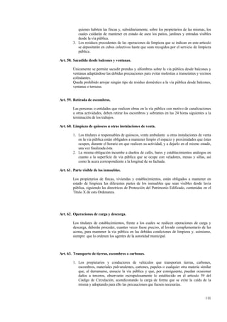 111
quienes habiten las fincas y, subsidiariamente, sobre los propietarios de las mismas, los
cuales cuidarán de mantener en estado de aseo los patios, jardines y entradas visibles
desde la vía pública.
3. Los residuos procedentes de las operaciones de limpieza que se indican en este artículo
se depositarán en cubos colectivos hasta que sean recogidos por el servicio de limpieza
pública.
Art. 58. Sacudida desde balcones y ventanas.
Únicamente se permite sacudir prendas y alfombras sobre la vía pública desde balcones y
ventanas adaptándose las debidas precauciones para evitar molestias a transeúntes y vecinos
colindantes.
Queda prohibido arrojar ningún tipo de residuo doméstico a la vía pública desde balcones,
ventanas o terrazas.
Art. 59. Retirada de escombros.
Las personas o entidades que realicen obras en la vía pública con motivo de canalizaciones
u otras actividades, deben retirar los escombros y sobrantes en las 24 horas siguientes a la
terminación de los trabajos.
Art. 60. Limpieza de quioscos u otras instalaciones de venta.
1. Los titulares o responsables de quioscos, venta ambulante u otras instalaciones de venta
en la vía pública están obligados a mantener limpio el espacio y proximidades que éstas
ocupen, durante el horario en que realicen su actividad, y a dejarlo en el mismo estado,
una vez finalizada ésta.
2. La misma obligación incumbe a dueños de cafés, bares y establecimientos análogos en
cuanto a la superficie de vía pública que se ocupe con veladores, mesas y sillas, así
como la acera correspondiente a la longitud de su fachada.
Art. 61. Parte visible de los inmuebles.
Los propietarios de fincas, viviendas y establecimientos, están obligados a mantener en
estado de limpieza las diferentes partes de los inmuebles que sean visibles desde lavía
pública, siguiendo las directrices de Protección del Patrimonio Edificado, contenidas en el
Título X de esta Ordenanza.
Art. 62. Operaciones de carga y descarga.
Los titulares de establecimientos, frente a los cuales se realicen operaciones de carga y
descarga, deberán proceder, cuantas veces fuese preciso, al lavado complementario de las
aceras, para mantener la vía pública en las debidas condiciones de limpieza y, asímismo,
siempre que lo ordenen los agentes de la autoridad municipal.
Art. 63. Transporte de tierras, escombros o carbones.
1. Los propietarios y conductores de vehículos que transporten tierras, carbones,
escombros, materiales pulvurulentes, cartones, papeles o cualquier otra materia similar
que, al derramarse, ensucie la vía pública y que, por consiguiente, puedan ocasionar
daños a terceros, observarán escrupulosamente lo establecido en el artículo 59 del
Código de Circulación, acondiconando la carga de forma que se evite la caída de la
misma y adoptando para ello las precauciones que fuesen necesarias.
 