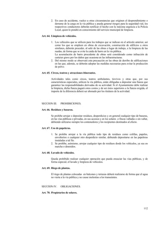 112
2. En caso de accidente, vuelco u otras circunstancias que originen el desprendimiento o
derrame de la carga en la vía pública y pueda generar riesgos para la seguridad vial, los
respectivos conductores deberán notificar el hecho con la máxima urgencia a la Policía
Local, quien lo pondrá en conocimiento del servicio municipal de limpieza.
Art. 64. Limpieza de vehículos.
1. Los vehículos que se utilicen para los trabajos que se indican en el artículo anterior, así
como los que se empleen en obras de excavación, construcción de edificios u otros
similares, deberán proceder, al salir de las obras o lugar de trabajo, a la limpieza de las
ruedas, de forma que se evite la caída de barro en la vía pública.
La acumulación de barro procedente de obras será considerado como infracción de
carácter grave por los daños que ocasiona en las infraestructuras.
2. Del mismo modo se observará esta precaución en las obras de derribo de edificaciones
en las que, además, se deberán adoptar las medidas necesarias para evitar la producción
de polvo.
Art. 65. Circos, teatros y atracciones itinerantes.
Actividades tales como circos, teatros ambulantes, tiovivos y otras que, por sus
características especiales, utilicen la vía pública, están obligadas a depositar una fianza que
garantice las responsabilidades derivadas de su actividad. Si el Ayuntamiento debe realizar
la limpieza, dicha fianza pagará estos costos y de ser éstos superiores a la fianza exigida, el
importe de la diferencia deberá ser abonado por los titulares de la actividad.
SECCION III. PROHIBICIONES.
Art. 66. Residuos y basuras.
Se prohibe arrojar o depositar residuos, desperdicios y en general cualquier tipo de basuras,
en las vías públicas o privadas, en sus accesos y en los solares o fincas valladas o sin vallar,
debiendo utilizarse siempre los contenedores y los recipientes destinados al efecto.
Art. 67. Uso de papeleras.
1. Se prohibe arrojar a la vía pública todo tipo de residuos como colillas, papeles,
envoltorios o cualquier otro desperdicio similar, debiendo depositarse en las papeleras
instaladas a tal fin.
2. Se prohíbe, asímismo, arrojar cualquier tipo de residuos desde los vehículos, ya sea en
marcha o detenidos.
Art. 68. Lavado de vehículos.
Queda prohibido realizar cualquier operación que pueda ensuciar las vías públicas, y de
forma especial, el lavado y limpieza de vehículos.
Art. 69. Riego de plantas.
El riego de plantas colocadas en balcones y terrazas deberá realizarse de forma que el agua
no vierta a la vía pública y no cause molestias a los transeúntes.
SECCION IV. OBLIGACIONES.
Art. 70. Propietarios de solares.
 