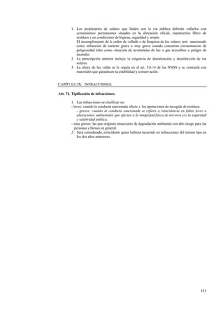 113
1. Los propietarios de solares que linden con la vía pública deberán vallarlos con
cerramientos permanentes situados en la alineación oficial, mantenerlos libres de
residuos y en condiciones de higiene, seguridad y ornato.
El incumplimiento de la orden de vallado o de limpieza de los solares será sancionado
como infracción de carácter grave o muy grave cuando concurran circunstancias de
peligrosidad tales como situación de acometidas de luz o gas accesibles o peligro de
incendio.
2. La prescripción anterior incluye la exigencia de desratización y desinfección de los
solares.
3. La altura de las vallas se le regula en el art. 5.6.14 de las NNSS y se contruirá con
materiales que garanticen su estabilidad y conservación.
CAPÍTULO IX. INFRACCIONES.
Art. 71. Tipificación de infracciones.
1. Las infracciones se clasifican en:
- leves: cuando la conducta sancionada afecte a las operaciones de recogida de residuos.
- graves: cuando la conducta sancionada se refiera a reincidencia en faltas leves o
alteraciones ambientales que afecten a la integridad física de terceros y/o la seguridad
y salubridad pública.
- muy graves: las que originen situaciones de degradación ambiental con alto riesgo para las
personas y bienes en general.
2. Será considerado, reincidente quien hubiera incurrido en infracciones del mismo tipo en
los dos años anteriores.
 