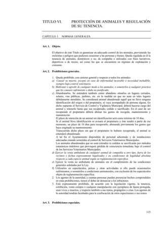 115
TITULO VI. PROTECCIÓN DE ANIMALES Y REGULACIÓN
DE SU TENENCIA.
CAPÍTULO I. NORMAS GENERALES.
Art. 1. Objeto.
El objetivo de este Título es garantizar un adecuado control de los animales, previniendo las
molestias o peligros que pudiesen ocasionar a las personas y bienes. Queda regulada en él la
tenencia de animales, domésticos o no, de compañía o utilizados con fines lucrativos,
deportivos o de recreo, así como los que se encuentren en régimen de explotación y
consumo.
Art. 2. Prohibiciones generales.
1. Queda prohibido, con carácter general y respecto a todos los animales:
a) Causar su muerte, excepto en caso de enfermedad incurable o necesidad ineludible,
siempre bajo control veterinario.
b) Maltratar o agredir de cualquier modo a los animales, o someterlos a cualquier práctica
que les causare sufrimiento o daño no justificado.
c) Abandonarlos. Se entenderá también como abandono situarlos en lugares cerrados,
solares, vías públicas, jardines, etc. en la medida en que no sean en tales lugares
debidamente atendidos. Se considerará animal abandonado aquél que no lleve ninguna
identificación del origen o del propietario, ni vaya acompañado de persona alguna. En
dicho supuesto el Servicio de Control y Vigilancia Municipal, deberá hacerse cargo del
animal y retenerlo hasta que sea recuperado, cedido o sacrificado. En el caso de ser
recuperado el propietario deberá abonar los gastos de recogida, mantenimiento y
manutención.
El plazo de retención de un animal sin identificación será como mínimo de 10 días.
Si el animal lleva identificación se avisará al propietario y éste tendrá a partir de ese
momento, un plazo de 10 días para recuperarlo, abonando previamente los gastos que
haya originado su mantenimiento.
Transcurrido dicho plazo sin que el propietario lo hubiere recuperado, el animal se
entenderá abandonado.
A tal fin el Ayuntamiento dispondrán de personal adiestrado y de instalaciones
adecuadas estando sometidas al control de Servicios Veterinarios Municipales.
Los animales abandonados que no sean retirados ni cedidos se sacrificarán por métodos
eutanásicos indoloros que provoquen pérdida de consciencia inmediata, bajo el control
de los Servicios Veterinarios Municipales.
d) Ejercer la venta ambulante de cualquier animal de compañía u otro tipo, fuera de los
recintos y fechas expresamente legalizados y en condiciones de legalidad absoluta
respecto a cada especie animal según su reglamentación especifica.
e) Ejercer la venta no ambulante de animales sin el cumplimiento de las condiciones
generales señaladas por la Ley.
f) Utilizarlos en espectáculos, peleas y otras actividades si ello puede ocasionarlos
sufrimientos, o someterlos a condiciones antinaturales, con exclusión de los espectáculos
objeto de reglamentación específica.
2. Los agentes de la autoridad, y cuantas personas puedan presenciar hechos comprendidos
en estas prohibiciones, tienen el deber de denunciar a los infractores.
3. Está expresamente prohibido, de acuerdo con la legislación vigente, la tenencia,
exhibición, venta compra o cualquier manipulación con ejemplares de fauna protegida,
sean vivos o muertos, y respecto también a sus restos, propágulos o crías. Los agentes de
la autoridad tendrán facultades para la confiscación de estos especímenes o sus restos.
Art. 3. Prohibiciones especiales.
 