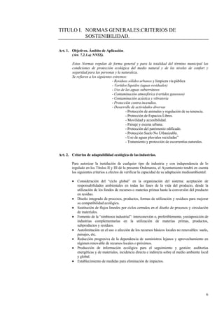 6
TITULO I. NORMAS GENERALES:CRITERIOS DE
SOSTENIBILIDAD.
Art. 1. Objetivos. Ámbito de Aplicación.
(Art. 7.2.1.a) NNSS).
Estas Normas regulan de forma general y para la totalidad del término municipal las
condiciones de protección ecológica del medio natural y de los niveles de confort y
seguridad para las personas y la naturaleza.
Se refieren a los siguientes extremos:
- Residuos sólidos urbanos y limpieza vía pública
- Vertidos líquidos (aguas residuales)
- Uso de las aguas subterráneos
- Contaminación atmosférica (vertidos gaseosos)
- Contaminación acústica y vibratoria
- Protección contra incendios.
- Desarrollo de actividades diversas
- Protección de animales y regulación de su tenencia.
- Protección de Espacios Libres.
- Movilidad y accesibilidad.
- Paisaje y escena urbana.
- Protección del patrimonio edificado.
- Protección Suelo No Urbanizable.
- Uso de aguas pluviales recicladas”
- Tratamiento y protección de escorrentías naturales.
Art. 2. Criterios de adaptabilidad ecológica de las industrias.
Para autorizar la instalación de cualquier tipo de industria y con independencia de lo
regulado en los Títulos II y III de la presente Ordenanza, el Ayuntamiento tendrá en cuenta
los siguientes criterios a efectos de verificar la capacidad de su adaptación medioambiental:
• Consideración del “ciclo global” en la organización del sistema: aceptación de
responsabilidades ambientales en todas las fases de la vida del producto, desde la
utilización de los fondos de recursos o materias primas hasta la conversión del producto
en residuo.
• Diseño integrado de procesos, productos, formas de utilización y residuos para mejorar
su compatibilidad ecológica.
• Sustitución de flujos lineales por ciclos cerrados en el diseño de procesos y circulación
de materiales.
• Fomento de la “simbiosis industrial”: interconexión o, preferiblemente, yuxtaposición de
industrias complementarias en la utilización de materias primas, productos,
subproductos y residuos.
• Autolimitación en el uso o afección de los recursos básicos locales no renovables: suelo,
paisajes, etc.
• Reducción progresiva de la dependencia de suministros lejanos y aprovechamiento en
régimen renovable de recursos locales o próximos.
• Producción de información ecológica para el seguimiento y gestión: auditorías
energéticas y de materiales, incidencia directa e indirecta sobre el medio ambiente local
y global.
• Establecimiento de medidas para eliminación de impactos.
 