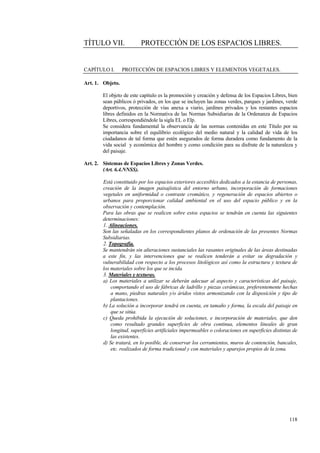 118
TÍTULO VII. PROTECCIÓN DE LOS ESPACIOS LIBRES.
CAPÍTULO I. PROTECCIÓN DE ESPACIOS LIBRES Y ELEMENTOS VEGETALES.
Art. 1. Objeto.
El objeto de este capítulo es la promoción y creación y defensa de los Espacios Libres, bien
sean públicos ó privados, en los que se incluyen las zonas verdes, parques y jardines, verde
deportivos, protección de vías anexa a viario, jardines privados y los restantes espacios
libres definidos en la Normativa de las Normas Subsidiarias de la Ordenanza de Espacios
Libres, correspondiéndole la sigla EL o Elp.
Se considera fundamental la observancia de las normas contenidas en este Título por su
importancia sobre el equilibrio ecológico del medio natural y la calidad de vida de los
ciudadanos de tal forma que estén asegurados de forma duradera como fundamento de la
vida social y económica del hombre y como condición para su disfrute de la naturaleza y
del paisaje.
Art. 2. Sistemas de Espacios Libres y Zonas Verdes.
(Art. 6.4.NNSS).
Está constituido por los espacios exteriores accesibles dedicados a la estancia de personas,
creación de la imagen paisajística del entorno urbano, incorporación de formaciones
vegetales en uniformidad o contraste cromático, y regeneración de espacios abiertos o
urbanos para proporcionar calidad ambiental en el uso del espacio público y en la
observación y contemplación.
Para las obras que se realicen sobre estos espacios se tendrán en cuenta las siguientes
determinaciones:
1. Alineaciones.
Son las señaladas en los correspondientes planos de ordenación de las presentes Normas
Subsidiarias.
2. Topografía.
Se mantendrán sin alteraciones sustanciales las rasantes originales de las áreas destinadas
a este fin, y las intervenciones que se realicen tenderán a evitar su degradación y
vulnerabilidad con respecto a los procesos litológicos así como la estructura y textura de
los materiales sobre los que se incida.
3. Materiales y texturas.
a) Los materiales a utilizar se deberán adecuar al aspecto y características del paisaje,
comportando el uso de fábricas de ladrillo y piezas cerámicas, preferentemente hechas
a mano, piedras naturales y/o áridos vistos armonizando con la disposición y tipo de
plantaciones.
b) La solución a incorporar tendrá en cuenta, en tamaño y forma, la escala del paisaje en
que se sitúa.
c) Queda prohibida la ejecución de soluciones, e incorporación de materiales, que den
como resultado grandes superficies de obra continua, elementos lineales de gran
longitud, superficies artificiales impermeables o coloraciones en superficies distintas de
las existentes.
d) Se tratará, en lo posible, de conservar los cerramientos, muros de contención, bancales,
etc. realizados de forma tradicional y con materiales y aparejos propios de la zona.
 