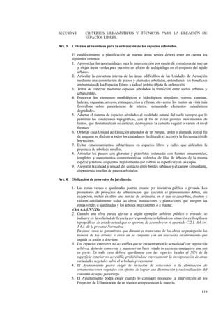 119
SECCIÓN I. CRITERIOS URBANÍSTICOS Y TÉCNICOS PARA LA CREACIÓN DE
ESPACIOS LIBRES.
Art. 3. Criterios urbanísticos para la ordenación de los espacios arbolados.
El establecimiento o planificación de nuevas áreas verdes deberá tener en cuenta los
siguientes criterios:
1. Aprovechar las oportunidades para la interconexión por medio de corredores de nuevas
y viejas áreas verdes para permitir un efecto de archipiélago en el conjunto del tejido
urbano.
2. Articular la estructura interna de las áreas edificables de las Unidades de Actuación
mediante una constelación de plazas y plazuelas arboladas, extendiendo los beneficios
ambientales de los Espacios Libres a todo el ámbito objeto de ordenación.
3. Tratar de conectar mediante espacios arbolados la transición entre suelos urbanos y
urbanizables.
4. Preservar los elementos morfológicos e hidrológicos singulares -cerros, cornisas,
laderas, vaguadas, arroyos, estanques, ríos y riberas, etc- como los puntos de vista más
favorables sobre panorámicas de interés, restaurando elementos paisajísticos
degradados.
5. Adaptar el sistema de espacios arbolados al modelado natural del suelo siempre que lo
permitan las condiciones topográficas, con el fin de evitar grandes movimientos de
tierras, que desnaturalicen su carácter, destruyendo la cubierta vegetal o varien el nivel
freatico.
6. Ordenar cada Unidad de Ejecución alrededor de un parque, jardín o alameda, con el fin
de asegurar su disfrute a todos los ciudadanos facilitando el acceso y la frecuentación de
los vecinos.
7. Evitar estacionamientos subterráneos en espacios libres y calles que dificulten la
presencia de arbolado en ellos.
8. Articular los paseos con glorietas y plazoletas ordenadas con fuentes ornamentales,
templetes y monumentos conmemorativos rodeados de filas de árboles de la misma
especie y tamaño dispuestos regularmente que cubran su superficie con las copas.
9. Asegurar la calidad y unidad del contacto entre bordes urbanos y el campo circundante,
disponiendo en ellos de paseos arbolados.
Art. 4. Obligación de proyectos de jardinería.
1. Las zonas verdes o ajardinadas podrán crearse por iniciativa pública o privada. Los
promotores de proyectos de urbanización que ejecuten el planeamiento deben, sin
excepción, incluir en ellos uno parcial de jardinería, en el que se describan, diseñen y
valoren detalladamente todas las obras, instalaciones y plantaciones que integren las
zonas verdes o ajardinadas y los árboles preexistentes o a plantar.
(Art. 6.6.3.NNSS).
2. Cuando una obra pueda afectar a algún ejemplar arbóreo público o privado, se
indicará en la solicitud de licencia correspondiente señalando su situación en los planos
topográficos de estado actual que se aporten, de acuerdo con el apartado C.2.1. del Art.
3.4.3. de la presente Normativa.
En estos casos se garantizará que durante el transcurso de las obras se protegerán los
troncos de los árboles o éstos en su conjunto con un adecuado recubrimiento que
impida su lesión o deterioro.
3. Los espacios exteriores no accesibles que se encuentren en la actualidad con vegetación
arbórea, deberán conservar y mantener en buen estado lo existente cualquiera que sea
su porte. En todo caso deberá ajardinarse con las especies locales el 50% de la
superficie exterior no accesible, prohibiéndose expresamente la incorporación de otras
variedades vegetales salvo el arbolado preexistente.
4. El Ayuntamiento podrá exigir la inclusión de soluciones o la eliminación de
ornamentaciones vegetales con efectos de lograr una disminución y racionalización del
consumo de agua para riego.
5. El Ayuntamiento podrá exigir cuando lo considere necesario la intervención en los
Proyectos de Urbanización de un técnico competente en la materia.
 